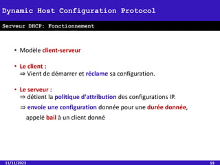 • Modèle client-serveur
• Le client :
⇒ Vient de démarrer et réclame sa configuration.
• Le serveur :
⇒ détient la politique d'attribution des configurations IP.
⇒ envoie une configuration donnée pour une durée donnée,
appelé bail à un client donné
11/11/2023 59
Dynamic Host Configuration Protocol
Serveur DHCP: Fonctionnement
 