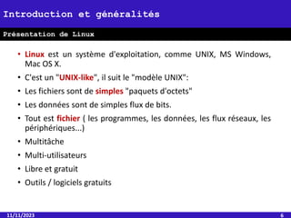 • Linux est un système d'exploitation, comme UNIX, MS Windows,
Mac OS X.
• C'est un "UNIX-like", il suit le "modèle UNIX":
• Les fichiers sont de simples "paquets d'octets"
• Les données sont de simples flux de bits.
• Tout est fichier ( les programmes, les données, les flux réseaux, les
périphériques...)
• Multitâche
• Multi-utilisateurs
• Libre et gratuit
• Outils / logiciels gratuits
11/11/2023 6
Introduction et généralités
Présentation de Linux
 