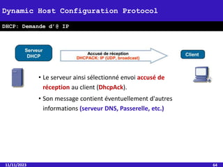 11/11/2023 64
Dynamic Host Configuration Protocol
DHCP: Demande d’@ IP
• Le serveur ainsi sélectionné envoi accusé de
réception au client (DhcpAck).
• Son message contient éventuellement d'autres
informations (serveur DNS, Passerelle, etc.)
 