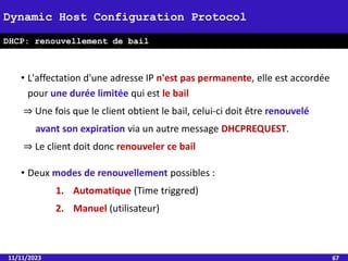 11/11/2023 67
Dynamic Host Configuration Protocol
DHCP: renouvellement de bail
• L'affectation d'une adresse IP n'est pas permanente, elle est accordée
pour une durée limitée qui est le bail
⇒ Une fois que le client obtient le bail, celui-ci doit être renouvelé
avant son expiration via un autre message DHCPREQUEST.
⇒ Le client doit donc renouveler ce bail
• Deux modes de renouvellement possibles :
1. Automatique (Time triggred)
2. Manuel (utilisateur)
 
