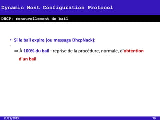 11/11/2023 70
Dynamic Host Configuration Protocol
DHCP: renouvellement de bail
• Si le bail expire (ou message DhcpNack):
•
⇒ À 100% du bail : reprise de la procédure, normale, d'obtention
d'un bail
 