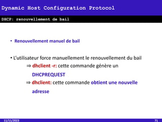 11/11/2023 71
Dynamic Host Configuration Protocol
DHCP: renouvellement de bail
• Renouvellement manuel de bail
• L’utilisateur force manuellement le renouvellement du bail
⇒ dhclient -r: cette commande génère un
DHCPREQUEST
⇒ dhclient: cette commande obtient une nouvelle
adresse
 