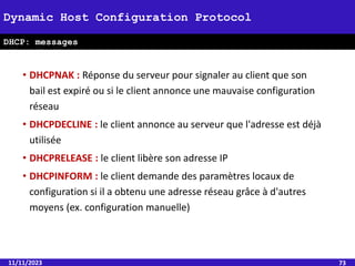 • DHCPNAK : Réponse du serveur pour signaler au client que son
bail est expiré ou si le client annonce une mauvaise configuration
réseau
• DHCPDECLINE : le client annonce au serveur que l'adresse est déjà
utilisée
• DHCPRELEASE : le client libère son adresse IP
• DHCPINFORM : le client demande des paramètres locaux de
configuration si il a obtenu une adresse réseau grâce à d'autres
moyens (ex. configuration manuelle)
11/11/2023 73
Dynamic Host Configuration Protocol
DHCP: messages
 