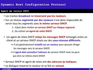 • Les trames broadcast ne traversent pas les routeurs.
• Sur un réseau segmenté par des routeurs il est donc impossible de
servir tous les segments avec le même serveur DHCP.
1. Il faut donc mettre un serveur DHCP sur chaque segment,
2. Ou utiliser un agent de relais DHCP.
• Un agent de relais DHCP relaye les messages DHCP échangés entre un
client et un serveur DHCP situés sur des sous-réseaux différents.
⇒ Il est généralement installé sur un routeur pour pouvoir diriger
les messages vers le serveur DHCP.
⇒ L'agent doit connaître l'adresse du serveur DHCP mais ne peut
pas être lui même client DHCP.
• Serveur DHCP et agent de relais ont des adresses ip statiques.
• Le dialogue traverse le routeur et se fait en unicast.
11/11/2023 74
Dynamic Host Configuration Protocol
Agent de relais DHCP
 