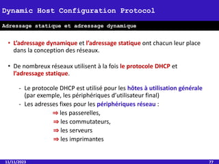 11/11/2023 77
Dynamic Host Configuration Protocol
Adressage statique et adressage dynamique
• L’adressage dynamique et l’adressage statique ont chacun leur place
dans la conception des réseaux.
• De nombreux réseaux utilisent à la fois le protocole DHCP et
l’adressage statique.
- Le protocole DHCP est utilisé pour les hôtes à utilisation générale
(par exemple, les périphériques d’utilisateur final)
- Les adresses fixes pour les périphériques réseau :
⇒ les passerelles,
⇒ les commutateurs,
⇒ les serveurs
⇒ les imprimantes
 
