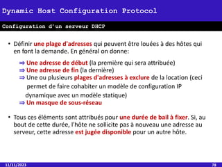 11/11/2023 78
Dynamic Host Configuration Protocol
Configuration d’un serveur DHCP
• Définir une plage d'adresses qui peuvent être louées à des hôtes qui
en font la demande. En général on donne:
⇒ Une adresse de début (la première qui sera attribuée)
⇒ Une adresse de fin (la dernière)
⇒ Une ou plusieurs plages d'adresses à exclure de la location (ceci
permet de faire cohabiter un modèle de configuration IP
dynamique avec un modèle statique)
⇒ Un masque de sous-réseau
• Tous ces éléments sont attribués pour une durée de bail à fixer. Si, au
bout de cette durée, l'hôte ne sollicite pas à nouveau une adresse au
serveur, cette adresse est jugée disponible pour un autre hôte.
 