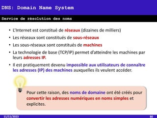 11/11/2023 80
DNS: Domain Name System
Service de résolution des noms
• L’Internet est constitué de réseaux (dizaines de milliers)
• Les réseaux sont constitués de sous-réseaux
• Les sous-réseaux sont constitués de machines
• La technologie de base (TCP/IP) permet d’atteindre les machines par
leurs adresses IP.
• Il est pratiquement devenu impossible aux utilisateurs de connaître
les adresses (IP) des machines auxquelles ils veulent accéder.
Pour cette raison, des noms de domaine ont été créés pour
convertir les adresses numériques en noms simples et
explicites.
 
