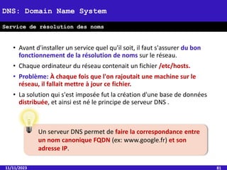 11/11/2023 81
DNS: Domain Name System
Service de résolution des noms
• Avant d'installer un service quel qu'il soit, il faut s'assurer du bon
fonctionnement de la résolution de noms sur le réseau.
• Chaque ordinateur du réseau contenait un fichier /etc/hosts.
• Problème: À chaque fois que l'on rajoutait une machine sur le
réseau, il fallait mettre à jour ce fichier.
• La solution qui s'est imposée fut la création d'une base de données
distribuée, et ainsi est né le principe de serveur DNS .
Un serveur DNS permet de faire la correspondance entre
un nom canonique FQDN (ex: www.google.fr) et son
adresse IP.
 