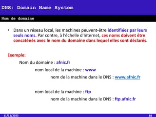 11/11/2023 88
DNS: Domain Name System
Nom de domaine
• Dans un réseau local, les machines peuvent-être identifiées par leurs
seuls noms. Par contre, à l‘échelle d'Internet, ces noms doivent être
concaténés avec le nom du domaine dans lequel elles sont déclarés.
Exemple:
Nom du domaine : afnic.fr
nom local de la machine : www
nom de la machine dans le DNS : www.afnic.fr
nom local de la machine : ftp
nom de la machine dans le DNS : ftp.afnic.fr
 