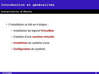 • L'installation se fait en 4 étapes :
– Installation du logiciel VirtualBox
– Création d'une machine virtuelle
– Installation du système Linux
– Configuration du système
11/11/2023 9
Introduction et généralités
Installation d’Ubuntu
 