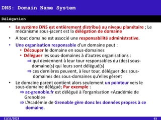 • Le système DNS est entièrement distribué au niveau planétaire ; Le
mécanisme sous-jacent est la délégation de domaine
• A tout domaine est associé une responsabilité administrative.
• Une organisation responsable d’un domaine peut :
• Découper le domaine en sous-domaines
• Déléguer les sous-domaines à d’autres organisations :
⇒ qui deviennent à leur tour responsables du (des) sous-
domaine(s) qui leurs sont délégué(s)
⇒ ces dernières peuvent, à leur tour, déléguer des sous-
domaines des sous-domaines qu’elles gèrent
• Le domaine parent contient alors seulement un pointeur vers le
sous-domaine délégué; Par exemple :
⇒ ac-grenoble.fr est délégué à l’organisation «Académie de
Grenoble»
⇒ L’Académie de Grenoble gère donc les données propres à ce
domaine.
11/11/2023 93
DNS: Domain Name System
Délégation
 