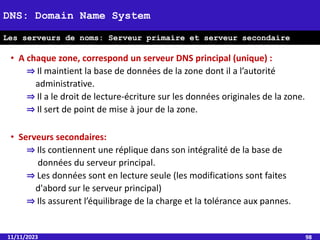• A chaque zone, correspond un serveur DNS principal (unique) :
⇒ Il maintient la base de données de la zone dont il a l’autorité
administrative.
⇒ Il a le droit de lecture-écriture sur les données originales de la zone.
⇒ Il sert de point de mise à jour de la zone.
• Serveurs secondaires:
⇒ Ils contiennent une réplique dans son intégralité de la base de
données du serveur principal.
⇒ Les données sont en lecture seule (les modifications sont faites
d'abord sur le serveur principal)
⇒ Ils assurent l’équilibrage de la charge et la tolérance aux pannes.
11/11/2023 98
DNS: Domain Name System
Les serveurs de noms: Serveur primaire et serveur secondaire
 