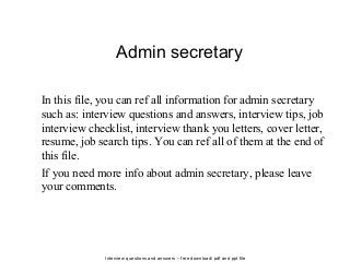 Interview questions and answers – free download/ pdf and ppt file
Admin secretary
In this file, you can ref all information for admin secretary
such as: interview questions and answers, interview tips, job
interview checklist, interview thank you letters, cover letter,
resume, job search tips. You can ref all of them at the end of
this file.
If you need more info about admin secretary, please leave
your comments.
 