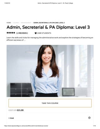11/6/2018 Admin, Secreterial & PA Diploma: Level 3 - St. Pauls College
https://www.stpaulscollege.co.uk/course/office-admin-secretarial-pa-course/ 1/16
HOME / COURSE / MANAGEMENT / ADMIN, SECRETERIAL & PA DIPLOMA: LEVEL 3
Admin, Secreterial & PA Diploma: Level 3
( 2 REVIEWS )  1008 STUDENTS
Learn the skills and tricks for managing the administrative work and explore the strategies of becoming an
e cient secretary of …

£21.00£307.00
1 YEAR
TAKE THIS COURSE
 