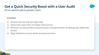 Get a Quick Security Boost with a User Audit
It's an admin's job to protect users
Checklist
❏ Review user list and last login date
❏ Deactivate users who no longer need access
❏ Remove unused proﬁles and permission sets/permission set groups per Optimizer
results
❏ Align Salesforce access levels and job functions
 