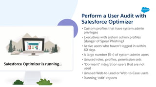Perform a User Audit with
Salesforce Optimizer
• Custom proﬁles that have system admin
privileges
• Executives with system admin proﬁles
(danger of Spear Phishing)
• Active users who haven’t logged in within
60 days
• A large number (5+) of system admin users
• Unused roles, proﬁles, permission sets
• “Dormant” integration users that are not
used
• Unused Web-to-Lead or Web-to-Case users
• Running “edit" reports
 