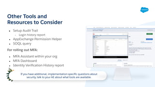 Other Tools and
Resources to Consider
● Setup Audit Trail
○ Login history report
● AppExchange Permission Helper
● SOQL query
For rolling out MFA:
● MFA Assistant within your org
● MFA Dashboard
● Identity Veriﬁcation History report
If you have additional, implementation-speciﬁc questions about
security, talk to your AE about what tools are available.
 