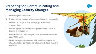 Preparing for, Communicating and
Managing Security Changes
❏ Perform your user audit
❏ Document proposed changes and security protocols
❏ Present ﬁndings to leadership; get executive
sponsorship
❏ Create a plan to update user permissions (build in
testing if necessary)
❏ Communicate the changes (and then communicate
again!) to users
❏ Make sure you're aware of ALL the implications of
changing user permissions/privileges before making
updates
 