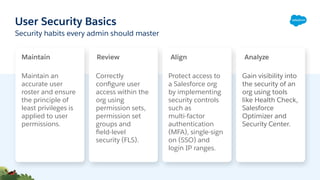 User Security Basics
Maintain an
accurate user
roster and ensure
the principle of
least privileges is
applied to user
permissions.
Protect access to
a Salesforce org
by implementing
security controls
such as
multi-factor
authentication
(MFA), single-sign
on (SSO) and
login IP ranges.
Correctly
conﬁgure user
access within the
org using
permission sets,
permission set
groups and
ﬁeld-level
security (FLS).
Security habits every admin should master
Gain visibility into
the security of an
org using tools
like Health Check,
Salesforce
Optimizer and
Security Center.
Maintain Review Align Analyze
 