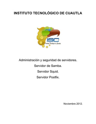 INSTITUTO TECNOLÓGICO DE CUAUTLA
Administración y seguridad de servidores.
Servidor de Samba.
Servidor Squid.
Servidor Postfix.
Noviembre 2012.
 