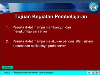Tujuan Kegiatan Pembelajaran

  1.    Peserta diklat mampu membangun dan
        mengkonfigurasi server

  2.    Peserta diklat mampu melakukan penginstallan sistem
        operasi dan aplikasinya pada server




DEPAN

Modul 17 Mengadministrasi server dalam jaringan
 