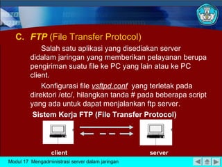 C. FTP (File Transfer Protocol)
             Salah satu aplikasi yang disediakan server
         didalam jaringan yang memberikan pelayanan berupa
         pengiriman suatu file ke PC yang lain atau ke PC
         client.
             Konfigurasi file vsftpd.conf yang terletak pada
         direktori /etc/, hilangkan tanda # pada beberapa script
         yang ada untuk dapat menjalankan ftp server.
          Sistem Kerja FTP (File Transfer Protocol)




                  client                          server
Modul 17 Mengadministrasi server dalam jaringan
 