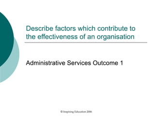 Describe factors which contribute to the effectiveness of an organisation Administrative Services Outcome 1 ©  Inspiring Education 2006 