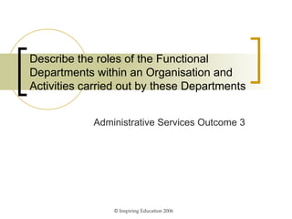 Describe the roles of the Functional Departments within an Organisation and Activities carried out by these Departments Administrative Services Outcome 3 ©  Inspiring Education 2006 
