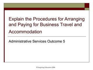 Explain the Procedures for Arranging and Paying for Business Travel and Accommodation   Administrative Services Outcome 5 ©  Inspiring Education 2006 