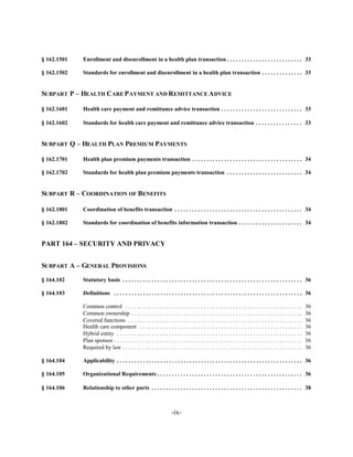 § 162.1501   Enrollment and disenrollment in a health plan transaction . . . . . . . . . . . . . . . . . . . . . . . . . . 33


§ 162.1502   Standards for enrollment and disenrollment in a health plan transaction . . . . . . . . . . . . . . 33



SUBPART P – HEALTH CARE P AYMENT AND REMITTANCE ADVICE


§ 162.1601   Health care payment and remittance advice transaction . . . . . . . . . . . . . . . . . . . . . . . . . . . . 33


§ 162.1602   Standards for health care payment and remittance advice transaction . . . . . . . . . . . . . . . . 33



SUBPART Q – HEALTH PLAN PREMIUM PAYMENTS


§ 162.1701   Health plan premium payments transaction . . . . . . . . . . . . . . . . . . . . . . . . . . . . . . . . . . . . . . 34


§ 162.1702   Standards for health plan premium payments transaction . . . . . . . . . . . . . . . . . . . . . . . . . . 34



SUBPART R – COORDINATION OF BENEFITS


§ 162.1801   Coordination of benefits transaction . . . . . . . . . . . . . . . . . . . . . . . . . . . . . . . . . . . . . . . . . . . . 34


§ 162.1802   Standards for coordination of benefits information transaction . . . . . . . . . . . . . . . . . . . . . . 34



PART 164 – SECURITY AND PRIVACY


SUBPART A – GENERAL PROVISIONS

§ 164.102    Statutory basis . . . . . . . . . . . . . . . . . . . . . . . . . . . . . . . . . . . . . . . . . . . . . . . . . . . . . . . . . . . . . . 36


§ 164.103    Definitions . . . . . . . . . . . . . . . . . . . . . . . . . . . . . . . . . . . . . . . . . . . . . . . . . . . . . . . . . . . . . . . . . 36


             Common control . . . . . . . . . . . . . . . . . . . . . . . . . . . . . . . . . . . . . . . . . . . . . . . . . . . . . . . . . . . . .         36

             Common ownership . . . . . . . . . . . . . . . . . . . . . . . . . . . . . . . . . . . . . . . . . . . . . . . . . . . . . . . . . . .           36

             Covered functions . . . . . . . . . . . . . . . . . . . . . . . . . . . . . . . . . . . . . . . . . . . . . . . . . . . . . . . . . . . .        36

             Health care component . . . . . . . . . . . . . . . . . . . . . . . . . . . . . . . . . . . . . . . . . . . . . . . . . . . . . . . .            36

             Hybrid entity . . . . . . . . . . . . . . . . . . . . . . . . . . . . . . . . . . . . . . . . . . . . . . . . . . . . . . . . . . . . . . . .    36

             Plan sponsor . . . . . . . . . . . . . . . . . . . . . . . . . . . . . . . . . . . . . . . . . . . . . . . . . . . . . . . . . . . . . . . . .   36

             Required by law . . . . . . . . . . . . . . . . . . . . . . . . . . . . . . . . . . . . . . . . . . . . . . . . . . . . . . . . . . . . . .      36


§ 164.104    Applicability . . . . . . . . . . . . . . . . . . . . . . . . . . . . . . . . . . . . . . . . . . . . . . . . . . . . . . . . . . . . . . . . 36


§ 164.105    Organizational Requirements . . . . . . . . . . . . . . . . . . . . . . . . . . . . . . . . . . . . . . . . . . . . . . . . . . 36


§ 164.106    Relationship to other parts . . . . . . . . . . . . . . . . . . . . . . . . . . . . . . . . . . . . . . . . . . . . . . . . . . . . 38




                                                                      -ix­
 