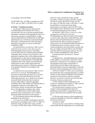 HIPAA Administrative Simplification Regulation Text
                                                                                                   March 2006

in accordance with §164.504(f).                                  CFR 225.116(d), 24 CFR 60.116(d), 28 CFR
                                                                 46.116(d), 32 CFR 219.116(d), 34 CFR 97.116(d),
[65 FR 82802, Dec. 28, 2000, as amended at 67 FR                 38 CFR 16.116(d), 40 CFR 26.116(d), 45 CFR
53272, Aug. 14, 2002; 71 FR 8433, Feb. 16, 2006]                 46.116(d), 45 CFR 690.116(d), or 49 CFR 11.116(d),
                                                                 provided that a covered entity must obtain
§ 164.532 Transition provisions.                                 authorization in accordance with §164.508 if, after
    (a) Standard: Effect of prior authorizations.                the compliance date, informed consent is sought from
Notwithstanding §§164.508 and 164.512(i), a                      an individual participating in the research.
covered entity may use or disclose protected health                  (d) Standard: Effect of prior contracts or other
information, consistent with paragraphs (b) and (c) of           arrangements with business associates.
this section, pursuant to an authorization or other              Notwithstanding any other provisions of this subpart,
express legal permission obtained from an individual             a covered entity, other than a small health plan, may
permitting the use or disclosure of protected health             disclose protected health information to a business
information, informed consent of the individual to               associate and may allow a business associate to
participate in research, or a waiver of informed                 create, receive, or use protected health information on
consent by an IRB.                                               its behalf pursuant to a written contract or other
    (b) Implementation specification: Effect of prior            written arrangement with such business associate that
authorization for purposes other than research.                  does not comply with §§164.502(e) and 164.504(e)
Notwithstanding any provisions in §164.508, a                    consistent with the requirements, and only for such
covered entity may use or disclose protected health              time, set forth in paragraph (e) of this section.
information that it created or received prior to the                 (e) Implementation specification: Deemed
applicable compliance date of this subpart pursuant to           compliance.
an authorization or other express legal permission                   (1) Qualification. Notwithstanding other sections
obtained from an individual prior to the applicable              of this subpart, a covered entity, other than a small
compliance date of this subpart, provided that the               health plan, is deemed to be in compliance with the
authorization or other express legal permission                  documentation and contract requirements of
specifically permits such use or disclosure and there            §§164.502(e) and 164.504(e), with respect to a
is no agreed-to restriction in accordance with                   particular business associate relationship, for the time
§164.522(a).                                                     period set forth in paragraph (e)(2) of this section, if:
    (c) Implementation specification: Effect of prior                (i) Prior to October 15, 2002, such covered entity
permission for research. Notwithstanding any                     has entered into and is operating pursuant to a written
provisions in §§164.508 and 164.512(i), a covered                contract or other written arrangement with a business
entity may, to the extent allowed by one of the                  associate for such business associate to perform
following permissions, use or disclose, for research,            functions or activities or provide services that make
protected health information that it created or                  the entity a business associate; and
received either before or after the applicable                       (ii) The contract or other arrangement is not
compliance date of this subpart, provided that there is          renewed or modified from October 15, 2002, until the
no agreed-to restriction in accordance with                      compliance date set forth in §164.534.
§164.522(a), and the covered entity has obtained,                    (2) Limited deemed compliance period. A prior
prior to the applicable compliance date, either:                 contract or other arrangement that meets the
    (1) An authorization or other express legal                  qualification requirements in paragraph (e) of this
permission from an individual to use or disclose                 section, shall be deemed compliant until the earlier
protected health information for the research;                   of:
    (2) The informed consent of the individual to                    (i) The date such contract or other arrangement is
participate in the research; or                                  renewed or modified on or after the compliance date
    (3) A waiver, by an IRB, of informed consent for             set forth in §164.534; or
the research, in accordance with 7 CFR 1c.116(d), 10                 (ii) April 14, 2004.
CFR 745.116(d), 14 CFR 1230.116(d), 15 CFR                           (3) Covered entity responsibilities. Nothing in this
27.116(d), 16 CFR 1028.116(d), 21 CFR 50.24, 22                  section shall alter the requirements of a covered entity


                                                          -83­
 