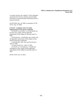 HIPAA Administrative Simplification Regulation Text
                                                                                                  March 2006

to comply with part 160, subpart C of this subchapter
and §§164.524, 164.526, 164.528, and 164.530(f)
with respect to protected health information held by a
business associate.

[65 FR 82802, Dec. 28, 2000, as amended at 67 FR
53272, Aug. 14, 2002]

§ 164.534 Compliance dates for initial
implementation of the privacy standards.
    (a) Health care providers. A covered health care
provider must comply with the applicable
requirements of this subpart no later than April 14,
2003.
    (b) Health plans. A health plan must comply with
the applicable requirements of this subpart no later
than the following as applicable:
    (1) Health plans other than small health plans.
April 14, 2003.
    (2) Small health plans. April 14, 2004.
    (c) Health care clearinghouses. A health care
clearinghouse must comply with the applicable
requirements of this subpart no later than April 14,
2003.

[66 FR 12434, Feb. 26, 2001]




                                                         -84­
 