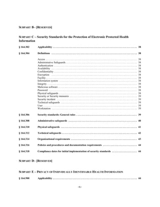 SUBPART B– [RESERVED]


SUBPART C – Security Standards for the Protection of Electronic Protected Health
Information
§ 164.302    Applicability . . . . . . . . . . . . . . . . . . . . . . . . . . . . . . . . . . . . . . . . . . . . . . . . . . . . . . . . . . . . . . . . 38


§ 164.304    Definitions . . . . . . . . . . . . . . . . . . . . . . . . . . . . . . . . . . . . . . . . . . . . . . . . . . . . . . . . . . . . . . . . . 38


             Access . . . . . . . . . . . . . . . . . . . . . . . . . . . . . . . . . . . . . . . . . . . . . . . . . . . . . . . . . . . . . . . . . . . . .     38

             Administrative Safeguards . . . . . . . . . . . . . . . . . . . . . . . . . . . . . . . . . . . . . . . . . . . . . . . . . . . . . .                38

             Authentication . . . . . . . . . . . . . . . . . . . . . . . . . . . . . . . . . . . . . . . . . . . . . . . . . . . . . . . . . . . . . . .         38

             Availability . . . . . . . . . . . . . . . . . . . . . . . . . . . . . . . . . . . . . . . . . . . . . . . . . . . . . . . . . . . . . . . . .       38

             Confidentiality . . . . . . . . . . . . . . . . . . . . . . . . . . . . . . . . . . . . . . . . . . . . . . . . . . . . . . . . . . . . . . .        38

             Encryption . . . . . . . . . . . . . . . . . . . . . . . . . . . . . . . . . . . . . . . . . . . . . . . . . . . . . . . . . . . . . . . . .         38

             Facility . . . . . . . . . . . . . . . . . . . . . . . . . . . . . . . . . . . . . . . . . . . . . . . . . . . . . . . . . . . . . . . . . . . . .   38

             Information system . . . . . . . . . . . . . . . . . . . . . . . . . . . . . . . . . . . . . . . . . . . . . . . . . . . . . . . . . . .             38

             Integrity . . . . . . . . . . . . . . . . . . . . . . . . . . . . . . . . . . . . . . . . . . . . . . . . . . . . . . . . . . . . . . . . . . . .    38

             Malicious software . . . . . . . . . . . . . . . . . . . . . . . . . . . . . . . . . . . . . . . . . . . . . . . . . . . . . . . . . . . .           38

             Password . . . . . . . . . . . . . . . . . . . . . . . . . . . . . . . . . . . . . . . . . . . . . . . . . . . . . . . . . . . . . . . . . . .       38

             Physical safeguards . . . . . . . . . . . . . . . . . . . . . . . . . . . . . . . . . . . . . . . . . . . . . . . . . . . . . . . . . . .            38

             Security or Security measures . . . . . . . . . . . . . . . . . . . . . . . . . . . . . . . . . . . . . . . . . . . . . . . . . . .                  39

             Security incident . . . . . . . . . . . . . . . . . . . . . . . . . . . . . . . . . . . . . . . . . . . . . . . . . . . . . . . . . . . . .          39

             Technical safeguards . . . . . . . . . . . . . . . . . . . . . . . . . . . . . . . . . . . . . . . . . . . . . . . . . . . . . . . . . .             39

             User . . . . . . . . . . . . . . . . . . . . . . . . . . . . . . . . . . . . . . . . . . . . . . . . . . . . . . . . . . . . . . . . . . . . . . .   39

             Workstation . . . . . . . . . . . . . . . . . . . . . . . . . . . . . . . . . . . . . . . . . . . . . . . . . . . . . . . . . . . . . . . . .        39


§ 164.306    Security standards: General rules . . . . . . . . . . . . . . . . . . . . . . . . . . . . . . . . . . . . . . . . . . . . . . 39


§ 164.308    Administrative safeguards . . . . . . . . . . . . . . . . . . . . . . . . . . . . . . . . . . . . . . . . . . . . . . . . . . . . 40


§ 164.310    Physical safeguards . . . . . . . . . . . . . . . . . . . . . . . . . . . . . . . . . . . . . . . . . . . . . . . . . . . . . . . . . . 41


§ 164.312    Technical safeguards . . . . . . . . . . . . . . . . . . . . . . . . . . . . . . . . . . . . . . . . . . . . . . . . . . . . . . . . . 42


§ 164.314    Organizational requirements . . . . . . . . . . . . . . . . . . . . . . . . . . . . . . . . . . . . . . . . . . . . . . . . . . 43


§ 164.316    Policies and procedures and documentation requirements . . . . . . . . . . . . . . . . . . . . . . . . . . 44


§ 164.318    Compliance dates for initial implementation of security standards . . . . . . . . . . . . . . . . . . . 44



SUBPART D– [RESERVED]


SUBPART E – PRIVACY OF INDIVIDUALLY IDENTIFIABLE H EALTH INFORMATION

§ 164.500    Applicability . . . . . . . . . . . . . . . . . . . . . . . . . . . . . . . . . . . . . . . . . . . . . . . . . . . . . . . . . . . . . . . . 44



                                                                        -x­
 