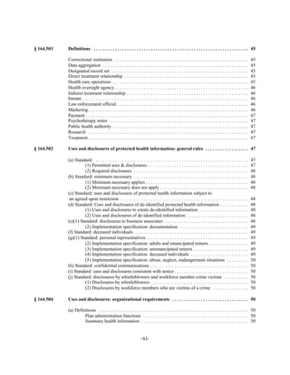 § 164.501   Definitions . . . . . . . . . . . . . . . . . . . . . . . . . . . . . . . . . . . . . . . . . . . . . . . . . . . . . . . . . . . . . . . . . 45


            Correctional institution . . . . . . . . . . . . . . . . . . . . . . . . . . . . . . . . . . . . . . . . . . . . . . . . . . . . . . . .           45

            Data aggregation . . . . . . . . . . . . . . . . . . . . . . . . . . . . . . . . . . . . . . . . . . . . . . . . . . . . . . . . . . . . .         45

            Designated record set . . . . . . . . . . . . . . . . . . . . . . . . . . . . . . . . . . . . . . . . . . . . . . . . . . . . . . . . .            45

            Direct treatment relationship . . . . . . . . . . . . . . . . . . . . . . . . . . . . . . . . . . . . . . . . . . . . . . . . . . . .              45

            Health care operations . . . . . . . . . . . . . . . . . . . . . . . . . . . . . . . . . . . . . . . . . . . . . . . . . . . . . . . . .           45

            Health oversight agency . . . . . . . . . . . . . . . . . . . . . . . . . . . . . . . . . . . . . . . . . . . . . . . . . . . . . . . .            46

            Indirect treatment relationship . . . . . . . . . . . . . . . . . . . . . . . . . . . . . . . . . . . . . . . . . . . . . . . . . . .              46

            Inmate . . . . . . . . . . . . . . . . . . . . . . . . . . . . . . . . . . . . . . . . . . . . . . . . . . . . . . . . . . . . . . . . . . . . .   46

            Law enforcement official . . . . . . . . . . . . . . . . . . . . . . . . . . . . . . . . . . . . . . . . . . . . . . . . . . . . . . .             46

            Marketing . . . . . . . . . . . . . . . . . . . . . . . . . . . . . . . . . . . . . . . . . . . . . . . . . . . . . . . . . . . . . . . . . . .    46

            Payment . . . . . . . . . . . . . . . . . . . . . . . . . . . . . . . . . . . . . . . . . . . . . . . . . . . . . . . . . . . . . . . . . . . .    47

            Psychotherapy notes . . . . . . . . . . . . . . . . . . . . . . . . . . . . . . . . . . . . . . . . . . . . . . . . . . . . . . . . . .            47

            Public health authority . . . . . . . . . . . . . . . . . . . . . . . . . . . . . . . . . . . . . . . . . . . . . . . . . . . . . . . . .          47

            Research . . . . . . . . . . . . . . . . . . . . . . . . . . . . . . . . . . . . . . . . . . . . . . . . . . . . . . . . . . . . . . . . . . .     47

            Treatment . . . . . . . . . . . . . . . . . . . . . . . . . . . . . . . . . . . . . . . . . . . . . . . . . . . . . . . . . . . . . . . . . . .    47


§ 164.502   Uses and disclosures of protected health information: general rules . . . . . . . . . . . . . . . . . . 47


            (a) Standard: . . . . . . . . . . . . . . . . . . . . . . . . . . . . . . . . . . . . . . . . . . . . . . . . . . . . . . . . . . . . . . . .      47

                      (1) Permitted uses & disclosures . . . . . . . . . . . . . . . . . . . . . . . . . . . . . . . . . . . . . . . . . .                     47

                      (2) Required disclosures . . . . . . . . . . . . . . . . . . . . . . . . . . . . . . . . . . . . . . . . . . . . . . . .                 48

            (b) Standard: minimum necessary . . . . . . . . . . . . . . . . . . . . . . . . . . . . . . . . . . . . . . . . . . . . . . . .                    48

                      (1) Minimum necessary applies . . . . . . . . . . . . . . . . . . . . . . . . . . . . . . . . . . . . . . . . . . .                      48

                      (2) Minimum necessary does not apply . . . . . . . . . . . . . . . . . . . . . . . . . . . . . . . . . . . . .                           48

            (c) Standard: uses and disclosures of protected health information subject to

             an agreed upon restriction . . . . . . . . . . . . . . . . . . . . . . . . . . . . . . . . . . . . . . . . . . . . . . . . . . . . . .            48

            (d) Standard: Uses and disclosures of de-identified protected health information . . . . . . . . . . . .                                           48

                      (1) Uses and disclosures to create de-identified information . . . . . . . . . . . . . . . . . . . . .                                   48

                      (2) Uses and disclosures of de-identified information . . . . . . . . . . . . . . . . . . . . . . . . . .                                48

            (e)(1) Standard: disclosures to business associates . . . . . . . . . . . . . . . . . . . . . . . . . . . . . . . . . . .                          48

                      (2) Implementation specification: documentation . . . . . . . . . . . . . . . . . . . . . . . . . . . . .                                49

            (f) Standard: deceased individuals . . . . . . . . . . . . . . . . . . . . . . . . . . . . . . . . . . . . . . . . . . . . . . . .                 49

            (g)(1) Standard: personal representatives . . . . . . . . . . . . . . . . . . . . . . . . . . . . . . . . . . . . . . . . . .                      49

                      (2) Implementation specification: adults and emancipated minors . . . . . . . . . . . . . . . .                                          49

                      (3) Implementation specification: unemancipated minors . . . . . . . . . . . . . . . . . . . . . . .                                     49

                      (4) Implementation specification: deceased individuals . . . . . . . . . . . . . . . . . . . . . . . .                                   49

                      (5) Implementation specification: abuse, neglect, endangerment situations . . . . . . . . .                                              50

            (h) Standard: confidential communications . . . . . . . . . . . . . . . . . . . . . . . . . . . . . . . . . . . . . . . . .                        50

            (i) Standard: uses and disclosures consistent with notice . . . . . . . . . . . . . . . . . . . . . . . . . . . . . . .                            50

            (j) Standard: disclosures by whistleblowers and workforce member crime victims . . . . . . . . . .                                                 50

                      (1) Disclosures by whistleblowers . . . . . . . . . . . . . . . . . . . . . . . . . . . . . . . . . . . . . . . . .                      50

                      (2) Disclosures by workforce members who are victims of a crime . . . . . . . . . . . . . . .                                            50


§ 164.504   Uses and disclosures: organizational requirements . . . . . . . . . . . . . . . . . . . . . . . . . . . . . . . . 50


            (a) Definitions	 . . . . . . . . . . . . . . . . . . . . . . . . . . . . . . . . . . . . . . . . . . . . . . . . . . . . . . . . . . . . . . . 50

                     Plan administration functions . . . . . . . . . . . . . . . . . . . . . . . . . . . . . . . . . . . . . . . . . . . . 50

                     Summary health information . . . . . . . . . . . . . . . . . . . . . . . . . . . . . . . . . . . . . . . . . . . . . 50



                                                                      -xi­
 