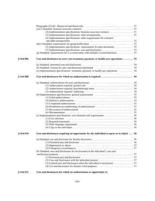 Paragraphs (b)-(d)– [Removed and Reserved] . . . . . . . . . . . . . . . . . . . . . . . . . . . . . . . . . . . . . . .                     51

            (e)(1) Standard: business associate contracts . . . . . . . . . . . . . . . . . . . . . . . . . . . . . . . . . . . . . . . .                51

                      (2) Implementation specifications: business associate contracts . . . . . . . . . . . . . . . . . .                                51

                      (3) Implementation specifications: other arrangements . . . . . . . . . . . . . . . . . . . . . . . . .                            51

                      (4) Implementation specifications: other requirements for contracts

                       and other arrangements . . . . . . . . . . . . . . . . . . . . . . . . . . . . . . . . . . . . . . . . . . . . . . . . .          52

            (f)(1) Standard: requirements for group health plans . . . . . . . . . . . . . . . . . . . . . . . . . . . . . . . . .                       52

                      (2) Implementation specifications: requirements for plan documents . . . . . . . . . . . . . .                                     52

                      (3) Implementation specifications: uses and disclosures . . . . . . . . . . . . . . . . . . . . . . . .                            53

            (g) Standard: requirements for a covered entity with multiple covered functions . . . . . . . . . . . .                                      53


§ 164.506   Uses and disclosures to carry out treatment, payment, or health care operations . . . . . . . . 54


            (a) Standard: permitted uses and disclosures . . . . . . . . . . . . . . . . . . . . . . . . . . . . . . . . . . . . . . . . 54

            (b) Standard: consent for uses and disclosures permitted . . . . . . . . . . . . . . . . . . . . . . . . . . . . . . 54

            (c) Implementation specifications: treatment, payment, or health care operations . . . . . . . . . . . 54


§ 164.508   Uses and disclosures for which an authorization is required . . . . . . . . . . . . . . . . . . . . . . . . . 54


            (a) Standard: authorizations for uses and disclosures . . . . . . . . . . . . . . . . . . . . . . . . . . . . . . . . .                      54

                     (1) Authorization required: general rule . . . . . . . . . . . . . . . . . . . . . . . . . . . . . . . . . . . .                    54

                     (2) Authorization required: psychotherapy notes . . . . . . . . . . . . . . . . . . . . . . . . . . . . .                           54

                     (3) Authorization required: marketing . . . . . . . . . . . . . . . . . . . . . . . . . . . . . . . . . . . . . .                   54

            (b) Implementation specifications: general requirements . . . . . . . . . . . . . . . . . . . . . . . . . . . . . .                          55

                     (1) Valid authorizations . . . . . . . . . . . . . . . . . . . . . . . . . . . . . . . . . . . . . . . . . . . . . . . . .          55

                     (2) Defective authorizations . . . . . . . . . . . . . . . . . . . . . . . . . . . . . . . . . . . . . . . . . . . . .              55

                     (3) Compound authorizations . . . . . . . . . . . . . . . . . . . . . . . . . . . . . . . . . . . . . . . . . . . .                 55

                     (4) Prohibition on conditioning of authorizations . . . . . . . . . . . . . . . . . . . . . . . . . . . . .                         55

                     (5) Revocation of authorizations . . . . . . . . . . . . . . . . . . . . . . . . . . . . . . . . . . . . . . . . . .                55

                     (6) Documentation . . . . . . . . . . . . . . . . . . . . . . . . . . . . . . . . . . . . . . . . . . . . . . . . . . . . .         55

            (c) Implementation specifications: core elements and requirements . . . . . . . . . . . . . . . . . . . . . .                                56

                     (1) Core elements . . . . . . . . . . . . . . . . . . . . . . . . . . . . . . . . . . . . . . . . . . . . . . . . . . . . .         56

                     (2) Required statements . . . . . . . . . . . . . . . . . . . . . . . . . . . . . . . . . . . . . . . . . . . . . . . . .           56

                     (3) Plain language requirement . . . . . . . . . . . . . . . . . . . . . . . . . . . . . . . . . . . . . . . . . . .                56

                     (4) Copy to the individual . . . . . . . . . . . . . . . . . . . . . . . . . . . . . . . . . . . . . . . . . . . . . . .            56


§ 164.510   Uses and disclosures requiring an opportunity for the individual to agree or to object . . . 56


            (a) Standard: use and disclosure for facility directories . . . . . . . . . . . . . . . . . . . . . . . . . . . . . . . .                    56

                      (1) Permitted uses and disclosure . . . . . . . . . . . . . . . . . . . . . . . . . . . . . . . . . . . . . . . . .                56

                      (2) Opportunity to object . . . . . . . . . . . . . . . . . . . . . . . . . . . . . . . . . . . . . . . . . . . . . . . .          57

                      (3) Emergency circumstances . . . . . . . . . . . . . . . . . . . . . . . . . . . . . . . . . . . . . . . . . . . .                57

            (b) Standard: uses and disclosures for involvement in the individual’s care and

             notification purposes . . . . . . . . . . . . . . . . . . . . . . . . . . . . . . . . . . . . . . . . . . . . . . . . . . . . . . . . . .   57

                      (1) Permitted uses and disclosures . . . . . . . . . . . . . . . . . . . . . . . . . . . . . . . . . . . . . . . . .               57

                      (2) Uses and disclosures with the individual present . . . . . . . . . . . . . . . . . . . . . . . . . . .                         57

                      (3) Limited uses and disclosures when the individual is not present . . . . . . . . . . . . . . .                                  57

                      (4) Use and disclosures for disaster relief purposes . . . . . . . . . . . . . . . . . . . . . . . . . . .                         57


§ 164.512   Uses and disclosures for which an authorization or opportunity to


                                                                   -xii­
 