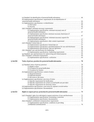 (a) Standard: de-identification of protected health information . . . . . . . . . . . . . . . . . . . . . . . . . .                          66

            (b) Implementation specifications: requirements for de-identification of

             protected health information . . . . . . . . . . . . . . . . . . . . . . . . . . . . . . . . . . . . . . . . . . . . . . . . . . . .        66

            (c) Implementation specifications: re-identification . . . . . . . . . . . . . . . . . . . . . . . . . . . . . . . . . .                     66

                      (1) Derivation . . . . . . . . . . . . . . . . . . . . . . . . . . . . . . . . . . . . . . . . . . . . . . . . . . . . . . . .     66

                      (2) Security . . . . . . . . . . . . . . . . . . . . . . . . . . . . . . . . . . . . . . . . . . . . . . . . . . . . . . . . . .   66

            (d)(1) Standard: minimum necessary requirements . . . . . . . . . . . . . . . . . . . . . . . . . . . . . . . . . . .                        67

                      (2) Implementation specifications: minimum necessary uses of

                       protected health information . . . . . . . . . . . . . . . . . . . . . . . . . . . . . . . . . . . . . . . . . . . . .            67

                      (3) Implementation specification: minimum necessary disclosures of

                       protected health information . . . . . . . . . . . . . . . . . . . . . . . . . . . . . . . . . . . . . . . . . . . . .            67

                      (4) Implementation specifications: minimum necessary requests for

                       protected health information . . . . . . . . . . . . . . . . . . . . . . . . . . . . . . . . . . . . . . . . . . . . .            67

                      (5) Implementation specification: other content requirement . . . . . . . . . . . . . . . . . . . .                                67

            (e)(1) Standard: limited data set . . . . . . . . . . . . . . . . . . . . . . . . . . . . . . . . . . . . . . . . . . . . . . . . .          67

                      (2) Implementation specification: limited data set . . . . . . . . . . . . . . . . . . . . . . . . . . . . .                       67

                      (3) Implementation specification: permitted purposes for uses and disclosures . . . . . .                                          68

                      (4) Implementation specifications: data use agreement . . . . . . . . . . . . . . . . . . . . . . . . .                            68

            (f)(1) Standard: uses and disclosures for fundraising . . . . . . . . . . . . . . . . . . . . . . . . . . . . . . . . . .                    68

                      (2) Implementation specifications: fundraising requirements . . . . . . . . . . . . . . . . . . . .                                69

            (g) Standard: uses and disclosures for underwriting and related purposes . . . . . . . . . . . . . . . . . .                                 69

            (h)(1) Standard: verification requirements . . . . . . . . . . . . . . . . . . . . . . . . . . . . . . . . . . . . . . . . . .               69

                      (2) Implementation specifications: verification . . . . . . . . . . . . . . . . . . . . . . . . . . . . . . .                      69


§ 164.520   Notice of privacy practices for protected health information . . . . . . . . . . . . . . . . . . . . . . . . 70


            (a) Standard: notice of privacy practices . . . . . . . . . . . . . . . . . . . . . . . . . . . . . . . . . . . . . . . . . . .              70

                     (1) Right to notice . . . . . . . . . . . . . . . . . . . . . . . . . . . . . . . . . . . . . . . . . . . . . . . . . . . . .       70

                     (2) Exception for group health plans . . . . . . . . . . . . . . . . . . . . . . . . . . . . . . . . . . . . . . .                  70

                     (3) Exception for inmates . . . . . . . . . . . . . . . . . . . . . . . . . . . . . . . . . . . . . . . . . . . . . . .             70

            (b) Implementation specifications: content of notice . . . . . . . . . . . . . . . . . . . . . . . . . . . . . . . . . .                     70

                     (1) Required elements . . . . . . . . . . . . . . . . . . . . . . . . . . . . . . . . . . . . . . . . . . . . . . . . . .           70

                     (2) Optional elements . . . . . . . . . . . . . . . . . . . . . . . . . . . . . . . . . . . . . . . . . . . . . . . . . .           71

                     (3) Revisions to the notice . . . . . . . . . . . . . . . . . . . . . . . . . . . . . . . . . . . . . . . . . . . . . . .           71

            (c) Implementation specifications: provision of notice . . . . . . . . . . . . . . . . . . . . . . . . . . . . . . . .                       72

                     (1) Specific requirements for health plans . . . . . . . . . . . . . . . . . . . . . . . . . . . . . . . . . . .                    72

                     (2) Specific requirements for certain covered health care providers . . . . . . . . . . . . . . .                                   72

                     (3) Specific requirements for electronic notice . . . . . . . . . . . . . . . . . . . . . . . . . . . . . . .                       72

            (d) Implementation specifications: joint notice by separate covered entities . . . . . . . . . . . . . . . .                                 72

            (e) Implementation specifications: documentation . . . . . . . . . . . . . . . . . . . . . . . . . . . . . . . . . . .                       73


§ 164.522   Rights to request privacy protection for protected health information . . . . . . . . . . . . . . . . 73


            (a)(1) Standard: right of an individual to request restriction of uses and disclosures . . . . . . . . .                                     73

                      (2) Implementation specifications: terminating a restriction . . . . . . . . . . . . . . . . . . . . .                             73

                      (3) Implementation specification: documentation . . . . . . . . . . . . . . . . . . . . . . . . . . . . .                          73

            (b)(1) Standard: confidential communications requirements . . . . . . . . . . . . . . . . . . . . . . . . . . . .                            73

                      (2) Implementation specifications: conditions on providing

                       confidential communications . . . . . . . . . . . . . . . . . . . . . . . . . . . . . . . . . . . . . . . . . . . .               74



                                                                  -xiv­
 