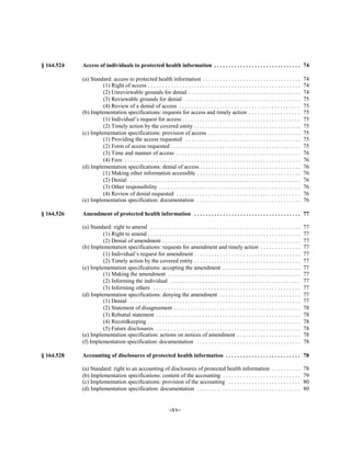 § 164.524   Access of individuals to protected health information . . . . . . . . . . . . . . . . . . . . . . . . . . . . . . 74


            (a) Standard: access to protected health information . . . . . . . . . . . . . . . . . . . . . . . . . . . . . . . . . .                      74

                     (1) Right of access . . . . . . . . . . . . . . . . . . . . . . . . . . . . . . . . . . . . . . . . . . . . . . . . . . . . .        74

                     (2) Unreviewable grounds for denial . . . . . . . . . . . . . . . . . . . . . . . . . . . . . . . . . . . . . . .                    74

                     (3) Reviewable grounds for denial . . . . . . . . . . . . . . . . . . . . . . . . . . . . . . . . . . . . . . . .                    75

                     (4) Review of a denial of access . . . . . . . . . . . . . . . . . . . . . . . . . . . . . . . . . . . . . . . . . .                 75

            (b) Implementation specifications: requests for access and timely action . . . . . . . . . . . . . . . . . .                                  75

                     (1) Individual’s request for access . . . . . . . . . . . . . . . . . . . . . . . . . . . . . . . . . . . . . . . . .                75

                     (2) Timely action by the covered entity . . . . . . . . . . . . . . . . . . . . . . . . . . . . . . . . . . . . .                    75

            (c) Implementation specifications: provision of access . . . . . . . . . . . . . . . . . . . . . . . . . . . . . . . .                        75

                     (1) Providing the access requested . . . . . . . . . . . . . . . . . . . . . . . . . . . . . . . . . . . . . . . .                   75

                     (2) Form of access requested . . . . . . . . . . . . . . . . . . . . . . . . . . . . . . . . . . . . . . . . . . . . .               75

                     (3) Time and manner of access . . . . . . . . . . . . . . . . . . . . . . . . . . . . . . . . . . . . . . . . . . .                  76

                     (4) Fees . . . . . . . . . . . . . . . . . . . . . . . . . . . . . . . . . . . . . . . . . . . . . . . . . . . . . . . . . . . . .   76

            (d) Implementation specifications: denial of access . . . . . . . . . . . . . . . . . . . . . . . . . . . . . . . . . . .                     76

                     (1) Making other information accessible . . . . . . . . . . . . . . . . . . . . . . . . . . . . . . . . . . . .                      76

                     (2) Denial . . . . . . . . . . . . . . . . . . . . . . . . . . . . . . . . . . . . . . . . . . . . . . . . . . . . . . . . . . .     76

                     (3) Other responsibility . . . . . . . . . . . . . . . . . . . . . . . . . . . . . . . . . . . . . . . . . . . . . . . . .           76

                     (4) Review of denial requested . . . . . . . . . . . . . . . . . . . . . . . . . . . . . . . . . . . . . . . . . . .                 76

            (e) Implementation specification: documentation . . . . . . . . . . . . . . . . . . . . . . . . . . . . . . . . . . . .                       76


§ 164.526   Amendment of protected health information . . . . . . . . . . . . . . . . . . . . . . . . . . . . . . . . . . . . . 77


            (a) Standard: right to amend . . . . . . . . . . . . . . . . . . . . . . . . . . . . . . . . . . . . . . . . . . . . . . . . . . . .          77

                     (1) Right to amend . . . . . . . . . . . . . . . . . . . . . . . . . . . . . . . . . . . . . . . . . . . . . . . . . . . . .         77

                     (2) Denial of amendment . . . . . . . . . . . . . . . . . . . . . . . . . . . . . . . . . . . . . . . . . . . . . . . .              77

            (b) Implementation specifications: requests for amendment and timely action . . . . . . . . . . . . . .                                       77

                     (1) Individual’s request for amendment . . . . . . . . . . . . . . . . . . . . . . . . . . . . . . . . . . . . .                     77

                     (2) Timely action by the covered entity . . . . . . . . . . . . . . . . . . . . . . . . . . . . . . . . . . . . .                    77

            (c) Implementation specifications: accepting the amendment . . . . . . . . . . . . . . . . . . . . . . . . . . .                              77

                     (1) Making the amendment . . . . . . . . . . . . . . . . . . . . . . . . . . . . . . . . . . . . . . . . . . . . . .                 77

                     (2) Informing the individual . . . . . . . . . . . . . . . . . . . . . . . . . . . . . . . . . . . . . . . . . . . . .               77

                     (3) Informing others . . . . . . . . . . . . . . . . . . . . . . . . . . . . . . . . . . . . . . . . . . . . . . . . . . .           77

            (d) Implementation specifications: denying the amendment . . . . . . . . . . . . . . . . . . . . . . . . . . . .                              77

                     (1) Denial . . . . . . . . . . . . . . . . . . . . . . . . . . . . . . . . . . . . . . . . . . . . . . . . . . . . . . . . . . .     77

                     (2) Statement of disagreement . . . . . . . . . . . . . . . . . . . . . . . . . . . . . . . . . . . . . . . . . . . .                78

                     (3) Rebuttal statement . . . . . . . . . . . . . . . . . . . . . . . . . . . . . . . . . . . . . . . . . . . . . . . . . .           78

                     (4) Recordkeeping . . . . . . . . . . . . . . . . . . . . . . . . . . . . . . . . . . . . . . . . . . . . . . . . . . . . .          78

                     (5) Future disclosures . . . . . . . . . . . . . . . . . . . . . . . . . . . . . . . . . . . . . . . . . . . . . . . . . .           78

            (e) Implementation specification: actions on notices of amendment . . . . . . . . . . . . . . . . . . . . . .                                 78

            (f) Implementation specification: documentation . . . . . . . . . . . . . . . . . . . . . . . . . . . . . . . . . . . .                       78


§ 164.528   Accounting of disclosures of protected health information . . . . . . . . . . . . . . . . . . . . . . . . . . 78


            (a) Standard: right to an accounting of disclosures of protected health information . . . . . . . . . .                                       78

            (b) Implementation specifications: content of the accounting . . . . . . . . . . . . . . . . . . . . . . . . . . .                            79

            (c) Implementation specifications: provision of the accounting . . . . . . . . . . . . . . . . . . . . . . . . .                              80

            (d) Implementation specification: documentation . . . . . . . . . . . . . . . . . . . . . . . . . . . . . . . . . . . .                       80



                                                                   -xv­
 
