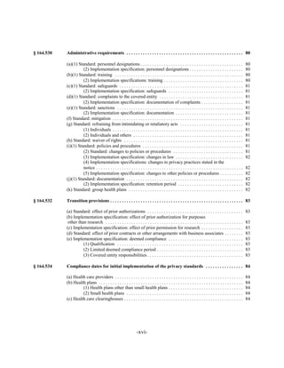 § 164.530   Administrative requirements . . . . . . . . . . . . . . . . . . . . . . . . . . . . . . . . . . . . . . . . . . . . . . . . . . 80


            (a)(1) Standard: personnel designations . . . . . . . . . . . . . . . . . . . . . . . . . . . . . . . . . . . . . . . . . . . .                  80

                      (2) Implementation specification: personnel designations . . . . . . . . . . . . . . . . . . . . . . .                                 80

            (b)(1) Standard: training . . . . . . . . . . . . . . . . . . . . . . . . . . . . . . . . . . . . . . . . . . . . . . . . . . . . . . .          80

                      (2) Implementation specifications: training . . . . . . . . . . . . . . . . . . . . . . . . . . . . . . . . . .                        80

            (c)(1) Standard: safeguards . . . . . . . . . . . . . . . . . . . . . . . . . . . . . . . . . . . . . . . . . . . . . . . . . . . . .            81

                      (2) Implementation specification: safeguards . . . . . . . . . . . . . . . . . . . . . . . . . . . . . . . .                           81

            (d)(1) Standard: complaints to the covered entity . . . . . . . . . . . . . . . . . . . . . . . . . . . . . . . . . . . .                        81

                      (2) Implementation specification: documentation of complaints . . . . . . . . . . . . . . . . . .                                      81

            (e)(1) Standard: sanctions . . . . . . . . . . . . . . . . . . . . . . . . . . . . . . . . . . . . . . . . . . . . . . . . . . . . . .           81

                      (2) Implementation specification: documentation . . . . . . . . . . . . . . . . . . . . . . . . . . . . .                              81

            (f) Standard: mitigation . . . . . . . . . . . . . . . . . . . . . . . . . . . . . . . . . . . . . . . . . . . . . . . . . . . . . . . .         81

            (g) Standard: refraining from intimidating or retaliatory acts . . . . . . . . . . . . . . . . . . . . . . . . . . .                             81

                      (1) Individuals . . . . . . . . . . . . . . . . . . . . . . . . . . . . . . . . . . . . . . . . . . . . . . . . . . . . . . . .        81

                      (2) Individuals and others . . . . . . . . . . . . . . . . . . . . . . . . . . . . . . . . . . . . . . . . . . . . . . .               81

            (h) Standard: waiver of rights . . . . . . . . . . . . . . . . . . . . . . . . . . . . . . . . . . . . . . . . . . . . . . . . . . .             81

            (i)(1) Standard: policies and procedures . . . . . . . . . . . . . . . . . . . . . . . . . . . . . . . . . . . . . . . . . . .                   81

                      (2) Standard: changes to policies or procedures . . . . . . . . . . . . . . . . . . . . . . . . . . . . . .                            81

                      (3) Implementation specification: changes in law . . . . . . . . . . . . . . . . . . . . . . . . . . . . .                             82

                      (4) Implementation specifications: changes to privacy practices stated in the

                      notice . . . . . . . . . . . . . . . . . . . . . . . . . . . . . . . . . . . . . . . . . . . . . . . . . . . . . . . . . . . . . . .   82

                      (5) Implementation specification: changes to other policies or procedures . . . . . . . . . .                                          82

            (j)(1) Standard: documentation . . . . . . . . . . . . . . . . . . . . . . . . . . . . . . . . . . . . . . . . . . . . . . . . . .               82

                      (2) Implementation specification: retention period . . . . . . . . . . . . . . . . . . . . . . . . . . . .                             82

            (k) Standard: group health plans . . . . . . . . . . . . . . . . . . . . . . . . . . . . . . . . . . . . . . . . . . . . . . . . .               82


§ 164.532   Transition provisions . . . . . . . . . . . . . . . . . . . . . . . . . . . . . . . . . . . . . . . . . . . . . . . . . . . . . . . . . 83


            (a) Standard: effect of prior authorizations . . . . . . . . . . . . . . . . . . . . . . . . . . . . . . . . . . . . . . . . .                   83

            (b) Implementation specification: effect of prior authorization for purposes

             other than research . . . . . . . . . . . . . . . . . . . . . . . . . . . . . . . . . . . . . . . . . . . . . . . . . . . . . . . . . . .       83

            (c) Implementation specification: effect of prior permission for research . . . . . . . . . . . . . . . . . .                                    83

            (d) Standard: effect of prior contracts or other arrangements with business associates . . . . . . . .                                           83

            (e) Implementation specification: deemed compliance . . . . . . . . . . . . . . . . . . . . . . . . . . . . . . . .                              83

                      (1) Qualification . . . . . . . . . . . . . . . . . . . . . . . . . . . . . . . . . . . . . . . . . . . . . . . . . . . . . .          83

                      (2) Limited deemed compliance period . . . . . . . . . . . . . . . . . . . . . . . . . . . . . . . . . . . . .                         83

                      (3) Covered entity responsibilities . . . . . . . . . . . . . . . . . . . . . . . . . . . . . . . . . . . . . . . . .                  83


§ 164.534   Compliance dates for initial implementation of the privacy standards . . . . . . . . . . . . . . . . 84


            (a) Health care providers . . . . . . . . . . . . . . . . . . . . . . . . . . . . . . . . . . . . . . . . . . . . . . . . . . . . . . .          84

            (b) Health plans . . . . . . . . . . . . . . . . . . . . . . . . . . . . . . . . . . . . . . . . . . . . . . . . . . . . . . . . . . . . . .     84

                     (1) Health plans other than small health plans . . . . . . . . . . . . . . . . . . . . . . . . . . . . . . . .                          84

                     (2) Small health plans . . . . . . . . . . . . . . . . . . . . . . . . . . . . . . . . . . . . . . . . . . . . . . . . . .              84

            (c) Health care clearinghouses . . . . . . . . . . . . . . . . . . . . . . . . . . . . . . . . . . . . . . . . . . . . . . . . . . .             84





                                                                    -xvi­
 