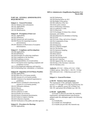 HIPAA Administrative Simplification Regulation Text
                                                                                                  March 2006

PART 160 – GENERAL ADMINISTRATIVE                               160.502 Definitions.

REQUIREMENTS                                                    160.504 Hearing before an ALJ.

                                                                160.506 Rights of the parties.

Subpart A – General Provisions                                  160.508 Authority of the ALJ.

160.101 Statutory basis and purpose.
                           160.510 Ex parte contacts.

160.102 Applicability.
                                         160.512 Prehearing conferences.

160.103 Definitions.
                                           160.514 Authority to settle.

160.104 Modifications.
                                         160.516 Discovery.

                                                                160.518 Exchange of witness lists, witness

Subpart B – Preemption of State Law                             statements, and exhibits.

160.201 Applicability.
                                         160.520 Subpoenas for attendance at hearing.

160.202 Definitions.
                                           160.522 Fees.

160.203 General rule and exceptions.
                           160.524 Form, filing, and service of papers.

160.204 Process for requesting exception
                       160.526 Computation of time.

        determinations.
                                        160.528 Motions.

160.205 Duration of effectiveness of exception
                 160.530 Sanctions.

        determinations.
                                        160.532 Collateral estoppel.

                                                                160.534 The hearing.

Subpart C - Compliance and Investigations                       160.536 Statistical sampling.

160.300 Applicability.
                                         160.538 Witnesses.

160.302 Definitions.
                                           160.540 Evidence.

160.304 Principles for achieving compliance.
                   160.542 The record.

160.306 Complaints to the Secretary.
                           160.544 Post hearing briefs.

160.308 Compliance reviews.
                                    160.546 ALJ’s decision.

160.310 Responsibilities of covered entities.
                  160.548 Appeal of the ALJ’s decision.

160.312 Secretarial action regarding complaints and
            160.550 Stay of the Secretary’s decision.

        compliance reviews.
                                    160.552 Harmless error.

160.314 Investigational subpoenas and inquiries.

160.316 Refraining from intimidation or retaliation.
           Authority: 42 U.S.C. 1302(a), 42 U.S.C. 1320d ­
                                                                1320d-8, and sec. 264 of Pub. L. 104-191, 110 Stat.
Subpart D—Imposition of Civil Money Penalties                   2033-2034 (42 U.S.C. 1320d-2(note)) and 5 U.S.C.
160.400 Applicability.
                                         552.
160.402 Basis for a civil money penalty.

160.404 Amount of a civil money penalty.
                       Subpart A—General Provisions
160.406 Violations of an identical requirement or

        prohibition.
                                           § 160.101 Statutory basis and purpose.
160.408 Factors considered in determining the
                  The requirements of this subchapter implement
        amount of a civil money penalty.
                       sections 1171 through 1179 of the Social Security Act
160.410 Affirmative defenses.
                                  (the Act), as added by section 262 of Public Law
160.412 Waiver.
                                                104–191, and section 264 of Public Law 104–191.
160.414 Limitations.

160.416 Authority to settle.
                                   § 160.102 Applicability.
160.418 Penalty not exclusive.
                                     (a) Except as otherwise provided, the standards,
160.420 Notice of proposed determination.
                      requirements, and implementation specifications
160.422 Failure to request a hearing.
                          adopted under this subchapter apply to the following
160.424 Collection of penalty.
                                 entities:
160.426 Notification of the public and other agencies.
             (1) A health plan.
                                                                    (2) A health care clearinghouse.
Subpart E—Procedures for Hearings                                   (3) A health care provider who transmits any
160.500 Applicability.


                                                          -1­
 