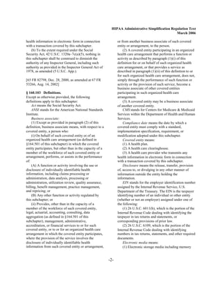 HIPAA Administrative Simplification Regulation Text
                                                                                                   March 2006

health information in electronic form in connection              or from another business associate of such covered
with a transaction covered by this subchapter.                   entity or arrangement, to the person.
    (b) To the extent required under the Social                      (2) A covered entity participating in an organized
Security Act, 42 U.S.C. 1320a–7c(a)(5), nothing in               health care arrangement that performs a function or
this subchapter shall be construed to diminish the               activity as described by paragraph (1)(i) of this
authority of any Inspector General, including such               definition for or on behalf of such organized health
authority as provided in the Inspector General Act of            care arrangement, or that provides a service as
1978, as amended (5 U.S.C. App.).                                described in paragraph (1)(ii) of this definition to or
                                                                 for such organized health care arrangement, does not,
[65 FR 82798, Dec. 28, 2000, as amended at 67 FR                 simply through the performance of such function or
53266, Aug. 14, 2002]                                            activity or the provision of such service, become a
                                                                 business associate of other covered entities
§ 160.103 Definitions.                                           participating in such organized health care
Except as otherwise provided, the following                      arrangement.
definitions apply to this subchapter:                                (3) A covered entity may be a business associate
    Act means the Social Security Act.                           of another covered entity.
    ANSI stands for the American National Standards                  CMS stands for Centers for Medicare & Medicaid
Institute.                                                       Services within the Department of Health and Human
    Business associate:                                          Services.
    (1) Except as provided in paragraph (2) of this                  Compliance date means the date by which a
definition, business associate means, with respect to a          covered entity must comply with a standard,
covered entity, a person who:                                    implementation specification, requirement, or
    (i) On behalf of such covered entity or of an                modification adopted under this subchapter.
organized health care arrangement (as defined in                     Covered entity means:
§164.501 of this subchapter) in which the covered                    (1) A health plan.
entity participates, but other than in the capacity of a             (2) A health care clearinghouse.
member of the workforce of such covered entity or                    (3) A health care provider who transmits any
arrangement, performs, or assists in the performance             health information in electronic form in connection
of:                                                              with a transaction covered by this subchapter.
    (A) A function or activity involving the use or                  Disclosure means the release, transfer, provision
disclosure of individually identifiable health                   of, access to, or divulging in any other manner of
information, including claims processing or                      information outside the entity holding the
administration, data analysis, processing or                     information.
administration, utilization review, quality assurance,               EIN stands for the employer identification number
billing, benefit management, practice management,                assigned by the Internal Revenue Service, U.S.
and repricing; or                                                Department of the Treasury. The EIN is the taxpayer
    (B) Any other function or activity regulated by              identifying number of an individual or other entity
this subchapter; or                                              (whether or not an employer) assigned under one of
    (ii) Provides, other than in the capacity of a               the following:
member of the workforce of such covered entity,                      (1) 26 U.S.C. 6011(b), which is the portion of the
legal, actuarial, accounting, consulting, data                   Internal Revenue Code dealing with identifying the
aggregation (as defined in §164.501 of this                      taxpayer in tax returns and statements, or
subchapter), management, administrative,                         corresponding provisions of prior law.
accreditation, or financial services to or for such                  (2) 26 U.S.C. 6109, which is the portion of the
covered entity, or to or for an organized health care            Internal Revenue Code dealing with identifying
arrangement in which the covered entity participates,            numbers in tax returns, statements, and other required
where the provision of the service involves the                  documents.
disclosure of individually identifiable health                       Electronic media means:
information from such covered entity or arrangement,                 (1) Electronic storage media including memory


                                                           -2­
 