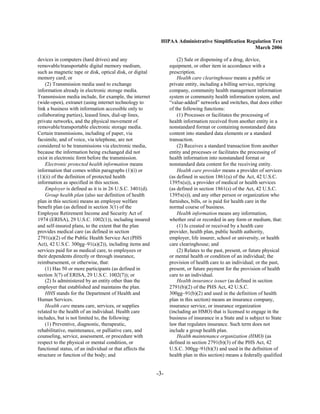 HIPAA Administrative Simplification Regulation Text
                                                                                                  March 2006

devices in computers (hard drives) and any                          (2) Sale or dispensing of a drug, device,
removable/transportable digital memory medium,                  equipment, or other item in accordance with a
such as magnetic tape or disk, optical disk, or digital         prescription.
memory card; or                                                     Health care clearinghouse means a public or
    (2) Transmission media used to exchange                     private entity, including a billing service, repricing
information already in electronic storage media.                company, community health management information
Transmission media include, for example, the internet           system or community health information system, and
(wide-open), extranet (using internet technology to             “value-added” networks and switches, that does either
link a business with information accessible only to             of the following functions:
collaborating parties), leased lines, dial-up lines,                (1) Processes or facilitates the processing of
private networks, and the physical movement of                  health information received from another entity in a
removable/transportable electronic storage media.               nonstandard format or containing nonstandard data
Certain transmissions, including of paper, via                  content into standard data elements or a standard
facsimile, and of voice, via telephone, are not                 transaction.
considered to be transmissions via electronic media,                (2) Receives a standard transaction from another
because the information being exchanged did not                 entity and processes or facilitates the processing of
exist in electronic form before the transmission.               health information into nonstandard format or
    Electronic protected health information means               nonstandard data content for the receiving entity.
information that comes within paragraphs (1)(i) or                  Health care provider means a provider of services
(1)(ii) of the definition of protected health                   (as defined in section 1861(u) of the Act, 42 U.S.C.
information as specified in this section.                       1395x(u)), a provider of medical or health services
    Employer is defined as it is in 26 U.S.C. 3401(d).          (as defined in section 1861(s) of the Act, 42 U.S.C.
    Group health plan (also see definition of health            1395x(s)), and any other person or organization who
plan in this section) means an employee welfare                 furnishes, bills, or is paid for health care in the
benefit plan (as defined in section 3(1) of the                 normal course of business.
Employee Retirement Income and Security Act of                      Health information means any information,
1974 (ERISA), 29 U.S.C. 1002(1)), including insured             whether oral or recorded in any form or medium, that:
and self-insured plans, to the extent that the plan                 (1) Is created or received by a health care
provides medical care (as defined in section                    provider, health plan, public health authority,
2791(a)(2) of the Public Health Service Act (PHS                employer, life insurer, school or university, or health
Act), 42 U.S.C. 300gg–91(a)(2)), including items and            care clearinghouse; and
services paid for as medical care, to employees or                  (2) Relates to the past, present, or future physical
their dependents directly or through insurance,                 or mental health or condition of an individual; the
reimbursement, or otherwise, that:                              provision of health care to an individual; or the past,
    (1) Has 50 or more participants (as defined in              present, or future payment for the provision of health
section 3(7) of ERISA, 29 U.S.C. 1002(7)); or                   care to an individual.
    (2) Is administered by an entity other than the                 Health insurance issuer (as defined in section
employer that established and maintains the plan.               2791(b)(2) of the PHS Act, 42 U.S.C.
    HHS stands for the Department of Health and                 300gg–91(b)(2) and used in the definition of health
Human Services.                                                 plan in this section) means an insurance company,
    Health care means care, services, or supplies               insurance service, or insurance organization
related to the health of an individual. Health care             (including an HMO) that is licensed to engage in the
includes, but is not limited to, the following:                 business of insurance in a State and is subject to State
    (1) Preventive, diagnostic, therapeutic,                    law that regulates insurance. Such term does not
rehabilitative, maintenance, or palliative care, and            include a group health plan.
counseling, service, assessment, or procedure with                  Health maintenance organization (HMO) (as
respect to the physical or mental condition, or                 defined in section 2791(b)(3) of the PHS Act, 42
functional status, of an individual or that affects the         U.S.C. 300gg–91(b)(3) and used in the definition of
structure or function of the body; and                          health plan in this section) means a federally qualified


                                                          -3­
 