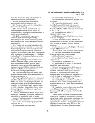 HIPAA Administrative Simplification Regulation Text
                                                                                                   March 2006

more than one covered entity participates and in                     (ii) Maintained in electronic media; or
which the participating covered entities:                            (iii) Transmitted or maintained in any other form
    (i) Hold themselves out to the public as                     or medium.
participating in a joint arrangement; and                            (2) Protected health information excludes
    (ii) Participate in joint activities that include at         individually identifiable health information in:
least one of the following:                                          (i) Education records covered by the Family
    (A) Utilization review, in which health care                 Educational Rights and Privacy Act, as amended, 20
decisions by participating covered entities are                  U.S.C. 1232g;
reviewed by other participating covered entities or by               (ii) Records described at 20 U.S.C.
a third party on their behalf;                                   1232g(a)(4)(B)(iv); and
    (B) Quality assessment and improvement                           (iii) Employment records held by a covered entity
activities, in which treatment provided by                       in its role as employer.
participating covered entities is assessed by other                  Secretary means the Secretary of Health and
participating covered entities or by a third party on            Human Services or any other officer or employee of
their behalf; or                                                 HHS to whom the authority involved has been
    (C) Payment activities, if the financial risk for            delegated.
delivering health care is shared, in part or in whole,               Small health plan means a health plan with annual
by participating covered entities through the joint              receipts of $5 million or less.
arrangement and if protected health information                      Standard means a rule, condition, or requirement:
created or received by a covered entity is reviewed by               (1) Describing the following information for
other participating covered entities or by a third party         products, systems, services or practices:
on their behalf for the purpose of administering the                 (i) Classification of components.
sharing of financial risk.                                           (ii) Specification of materials, performance, or
    (3) A group health plan and a health insurance               operations; or
issuer or HMO with respect to such group health                      (iii) Delineation of procedures; or
plan, but only with respect to protected health                      (2) With respect to the privacy of individually
information created or received by such health                   identifiable health information.
insurance issuer or HMO that relates to individuals                  Standard setting organization (SSO) means an
who are or who have been participants or                         organization accredited by the American National
beneficiaries in such group health plan;                         Standards Institute that develops and maintains
    (4) A group health plan and one or more other                standards for information transactions or data
group health plans each of which are maintained by               elements, or any other standard that is necessary for,
the same plan sponsor; or                                        or will facilitate the implementation of, this part.
    (5) The group health plans described in paragraph                State refers to one of the following:
(4) of this definition and health insurance issuers or               (1) For a health plan established or regulated by
HMOs with respect to such group health plans, but                Federal law, State has the meaning set forth in the
only with respect to protected health information                applicable section of the United States Code for such
created or received by such health insurance issuers             health plan.
or HMOs that relates to individuals who are or have                  (2) For all other purposes, State means any of the
been participants or beneficiaries in any of such                several States, the District of Columbia, the
group health plans.                                              Commonwealth of Puerto Rico, the Virgin Islands,
    “Person” means a natural person, trust or estate,            and Guam.
partnership, corporation, professional association or                Trading partner agreement means an agreement
corporation, or other entity, public or private.                 related to the exchange of information in electronic
    Protected health information means individually              transactions, whether the agreement is distinct or part
identifiable health information:                                 of a larger agreement, between each party to the
    (1) Except as provided in paragraph (2) of this              agreement. (For example, a trading partner agreement
definition, that is:                                             may specify, among other things, the duties and
    (i) Transmitted by electronic media;                         responsibilities of each party to the agreement in


                                                           -5­
 