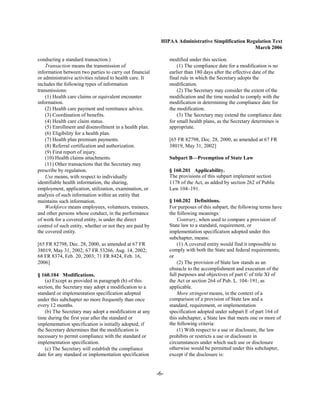 HIPAA Administrative Simplification Regulation Text
                                                                                                  March 2006

conducting a standard transaction.)                             modified under this section.
    Transaction means the transmission of                           (1) The compliance date for a modification is no
information between two parties to carry out financial          earlier than 180 days after the effective date of the
or administrative activities related to health care. It         final rule in which the Secretary adopts the
includes the following types of information                     modification.
transmissions:                                                      (2) The Secretary may consider the extent of the
    (1) Health care claims or equivalent encounter              modification and the time needed to comply with the
information.                                                    modification in determining the compliance date for
    (2) Health care payment and remittance advice.              the modification.
    (3) Coordination of benefits.                                   (3) The Secretary may extend the compliance date
    (4) Health care claim status.                               for small health plans, as the Secretary determines is
    (5) Enrollment and disenrollment in a health plan.          appropriate.
    (6) Eligibility for a health plan.
    (7) Health plan premium payments.                           [65 FR 82798, Dec. 28, 2000, as amended at 67 FR
    (8) Referral certification and authorization.               38019, May 31, 2002]
    (9) First report of injury.
    (10) Health claims attachments.                             Subpart B—Preemption of State Law
    (11) Other transactions that the Secretary may
prescribe by regulation.                                        § 160.201 Applicability.
    Use means, with respect to individually                     The provisions of this subpart implement section
identifiable health information, the sharing,                   1178 of the Act, as added by section 262 of Public
employment, application, utilization, examination, or           Law 104–191.
analysis of such information within an entity that
maintains such information.                                     § 160.202 Definitions.
    Workforce means employees, volunteers, trainees,            For purposes of this subpart, the following terms have
and other persons whose conduct, in the performance             the following meanings:
of work for a covered entity, is under the direct                   Contrary, when used to compare a provision of
control of such entity, whether or not they are paid by         State law to a standard, requirement, or
the covered entity.                                             implementation specification adopted under this
                                                                subchapter, means:
[65 FR 82798, Dec. 28, 2000, as amended at 67 FR                    (1) A covered entity would find it impossible to
38019, May 31, 2002; 67 FR 53266, Aug. 14, 2002;                comply with both the State and federal requirements;
68 FR 8374, Feb. 20, 2003; 71 FR 8424, Feb. 16,                 or
2006]                                                               (2) The provision of State law stands as an
                                                                obstacle to the accomplishment and execution of the
§ 160.104 Modifications.                                        full purposes and objectives of part C of title XI of
    (a) Except as provided in paragraph (b) of this             the Act or section 264 of Pub. L. 104–191, as
section, the Secretary may adopt a modification to a            applicable.
standard or implementation specification adopted                    More stringent means, in the context of a
under this subchapter no more frequently than once              comparison of a provision of State law and a
every 12 months.                                                standard, requirement, or implementation
    (b) The Secretary may adopt a modification at any           specification adopted under subpart E of part 164 of
time during the first year after the standard or                this subchapter, a State law that meets one or more of
implementation specification is initially adopted, if           the following criteria:
the Secretary determines that the modification is                   (1) With respect to a use or disclosure, the law
necessary to permit compliance with the standard or             prohibits or restricts a use or disclosure in
implementation specification.                                   circumstances under which such use or disclosure
    (c) The Secretary will establish the compliance             otherwise would be permitted under this subchapter,
date for any standard or implementation specification           except if the disclosure is:


                                                          -6­
 
