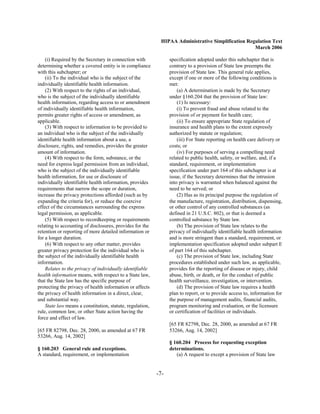 HIPAA Administrative Simplification Regulation Text
                                                                                                   March 2006

    (i) Required by the Secretary in connection with             specification adopted under this subchapter that is
determining whether a covered entity is in compliance            contrary to a provision of State law preempts the
with this subchapter; or                                         provision of State law. This general rule applies,
    (ii) To the individual who is the subject of the             except if one or more of the following conditions is
individually identifiable health information.                    met:
    (2) With respect to the rights of an individual,                 (a) A determination is made by the Secretary
who is the subject of the individually identifiable              under §160.204 that the provision of State law:
health information, regarding access to or amendment                 (1) Is necessary:
of individually identifiable health information,                     (i) To prevent fraud and abuse related to the
permits greater rights of access or amendment, as                provision of or payment for health care;
applicable.                                                          (ii) To ensure appropriate State regulation of
    (3) With respect to information to be provided to            insurance and health plans to the extent expressly
an individual who is the subject of the individually             authorized by statute or regulation;
identifiable health information about a use, a                       (iii) For State reporting on health care delivery or
disclosure, rights, and remedies, provides the greater           costs; or
amount of information.                                               (iv) For purposes of serving a compelling need
    (4) With respect to the form, substance, or the              related to public health, safety, or welfare, and, if a
need for express legal permission from an individual,            standard, requirement, or implementation
who is the subject of the individually identifiable              specification under part 164 of this subchapter is at
health information, for use or disclosure of                     issue, if the Secretary determines that the intrusion
individually identifiable health information, provides           into privacy is warranted when balanced against the
requirements that narrow the scope or duration,                  need to be served; or
increase the privacy protections afforded (such as by                (2) Has as its principal purpose the regulation of
expanding the criteria for), or reduce the coercive              the manufacture, registration, distribution, dispensing,
effect of the circumstances surrounding the express              or other control of any controlled substances (as
legal permission, as applicable.                                 defined in 21 U.S.C. 802), or that is deemed a
    (5) With respect to recordkeeping or requirements            controlled substance by State law.
relating to accounting of disclosures, provides for the              (b) The provision of State law relates to the
retention or reporting of more detailed information or           privacy of individually identifiable health information
for a longer duration.                                           and is more stringent than a standard, requirement, or
    (6) With respect to any other matter, provides               implementation specification adopted under subpart E
greater privacy protection for the individual who is             of part 164 of this subchapter.
the subject of the individually identifiable health                  (c) The provision of State law, including State
information.                                                     procedures established under such law, as applicable,
    Relates to the privacy of individually identifiable          provides for the reporting of disease or injury, child
health information means, with respect to a State law,           abuse, birth, or death, or for the conduct of public
that the State law has the specific purpose of                   health surveillance, investigation, or intervention.
protecting the privacy of health information or affects              (d) The provision of State law requires a health
the privacy of health information in a direct, clear,            plan to report, or to provide access to, information for
and substantial way.                                             the purpose of management audits, financial audits,
    State law means a constitution, statute, regulation,         program monitoring and evaluation, or the licensure
rule, common law, or other State action having the               or certification of facilities or individuals.
force and effect of law.
                                                                 [65 FR 82798, Dec. 28, 2000, as amended at 67 FR
[65 FR 82798, Dec. 28, 2000, as amended at 67 FR                 53266, Aug. 14, 2002]
53266, Aug. 14, 2002]
                                                                 § 160.204 Process for requesting exception
§ 160.203 General rule and exceptions.                           determinations.
A standard, requirement, or implementation                          (a) A request to except a provision of State law


                                                           -7­
 