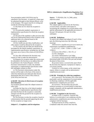HIPAA Administrative Simplification Regulation Text
                                                                                                   March 2006

from preemption under §160.203(a) may be                         Source: 71 FR 8424, Feb. 16, 2006, unless
submitted to the Secretary. A request by a State must            otherwise noted.
be submitted through its chief elected official, or his
or her designee. The request must be in writing and              § 160.300 Applicability.
include the following information:                               This subpart applies to actions by the Secretary,
    (1) The State law for which the exception is                 covered entities, and others with respect to
requested;                                                       ascertaining the compliance by covered entities with,
    (2) The particular standard, requirement, or                 and the enforcement of, the applicable provisions of
implementation specification for which the exception             this part 160 and parts 162 and 164 of this
is requested;                                                    subchapter.
    (3) The part of the standard or other provision that
will not be implemented based on the exception or the            § 160.302 Definitions.
additional data to be collected based on the                     As used in this subpart and subparts D and E of this
exception, as appropriate;                                       part, the following terms have the following
    (4) How health care providers, health plans, and             meanings:
other entities would be affected by the exception;                   Administrative simplification provision means any
    (5) The reasons why the State law should not be              requirement or prohibition established by:
preempted by the federal standard, requirement, or                   (1) 42 U.S.C. 1320d—1320d–4, 1320d–7, and
implementation specification, including how the State            1320d–8;
law meets one or more of the criteria at §160.203(a);                (2) Section 264 of Pub. L. 104–191; or

and                                                                  (3) This subchapter.

    (6) Any other information the Secretary may                      ALJ means Administrative Law Judge.

request in order to make the determination.                          Civil money penalty or penalty means the amount

    (b) Requests for exception under this section must           determined under §160.404 of this part and includes
be submitted to the Secretary at an address that will            the plural of these terms.
be published in the Federal Register. Until the                      Respondent means a covered entity upon which
Secretary's determination is made, the standard,                 the Secretary has imposed, or proposes to impose, a
requirement, or implementation specification under               civil money penalty.
this subchapter remains in effect.                                   Violation or violate means, as the context may
    (c) The Secretary's determination under this                 require, failure to comply with an administrative
section will be made on the basis of the extent to               simplification provision.
which the information provided and other factors
demonstrate that one or more of the criteria at                  § 160.304 Principles for achieving compliance.
§160.203(a) has been met.                                            (a) Cooperation. The Secretary will, to the extent
                                                                 practicable, seek the cooperation of covered entities
§ 160.205 Duration of effectiveness of exception                 in obtaining compliance with the applicable
determinations.                                                  administrative simplification provisions.
An exception granted under this subpart remains in                   (b) Assistance. The Secretary may provide
effect until:                                                    technical assistance to covered entities to help them
    (a) Either the State law or the federal standard,            comply voluntarily with the applicable administrative
requirement, or implementation specification that                simplification provisions.
provided the basis for the exception is materially
changed such that the ground for the exception no                § 160.306 Complaints to the Secretary.
longer exists; or                                                    (a) Right to file a complaint. A person who
    (b) The Secretary revokes the exception, based on            believes a covered entity is not complying with the
a determination that the ground supporting the need              administrative simplification provisions may file a
for the exception no longer exists.                              complaint with the Secretary.
                                                                     (b) Requirements for filing complaints.
Subpart C—Compliance and Investigations                          Complaints under this section must meet the


                                                           -8­
 