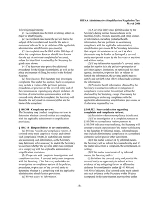 HIPAA Administrative Simplification Regulation Text
                                                                                                  March 2006

following requirements:                                             (1) A covered entity must permit access by the
    (1) A complaint must be filed in writing, either on         Secretary during normal business hours to its
paper or electronically.                                        facilities, books, records, accounts, and other sources
    (2) A complaint must name the person that is the            of information, including protected health
subject of the complaint and describe the acts or               information, that are pertinent to ascertaining
omissions believed to be in violation of the applicable         compliance with the applicable administrative
administrative simplification provision(s).                     simplification provisions. If the Secretary determines
    (3) A complaint must be filed within 180 days of            that exigent circumstances exist, such as when
when the complainant knew or should have known                  documents may be hidden or destroyed, a covered
that the act or omission complained of occurred,                entity must permit access by the Secretary at any time
unless this time limit is waived by the Secretary for           and without notice.
good cause shown.                                                   (2) If any information required of a covered entity
    (4) The Secretary may prescribe additional                  under this section is in the exclusive possession of
procedures for the filing of complaints, as well as the         any other agency, institution, or person and the other
place and manner of filing, by notice in the Federal            agency, institution, or person fails or refuses to
Register.                                                       furnish the information, the covered entity must so
    (c) Investigation. The Secretary may investigate            certify and set forth what efforts it has made to obtain
complaints filed under this section. Such investigation         the information.
may include a review of the pertinent policies,                     (3) Protected health information obtained by the
procedures, or practices of the covered entity and of           Secretary in connection with an investigation or
the circumstances regarding any alleged violation. At           compliance review under this subpart will not be
the time of initial written communication with the              disclosed by the Secretary, except if necessary for
covered entity about the complaint, the Secretary will          ascertaining or enforcing compliance with the
describe the act(s) and/or omission(s) that are the             applicable administrative simplification provisions, or
basis of the complaint.                                         if otherwise required by law.

§ 160.308 Compliance reviews.                                   § 160.312 Secretarial action regarding
The Secretary may conduct compliance reviews to                 complaints and compliance reviews.
determine whether covered entities are complying                    (a) Resolution when noncompliance is indicated.
with the applicable administrative simplification                   (1) If an investigation of a complaint pursuant to
provisions.                                                     §160.306 or a compliance review pursuant to
                                                                §160.308 indicates noncompliance, the Secretary will
§ 160.310 Responsibilities of covered entities.                 attempt to reach a resolution of the matter satisfactory
    (a) Provide records and compliance reports. A               to the Secretary by informal means. Informal means
covered entity must keep such records and submit                may include demonstrated compliance or a completed
such compliance reports, in such time and manner                corrective action plan or other agreement.
and containing such information, as the Secretary                   (2) If the matter is resolved by informal means,
may determine to be necessary to enable the Secretary           the Secretary will so inform the covered entity and, if
to ascertain whether the covered entity has complied            the matter arose from a complaint, the complainant, in
or is complying with the applicable administrative              writing.
simplification provisions.                                          (3) If the matter is not resolved by informal
    (b) Cooperate with complaint investigations and             means, the Secretary will—
compliance reviews. A covered entity must cooperate                 (i) So inform the covered entity and provide the
with the Secretary, if the Secretary undertakes an              covered entity an opportunity to submit written
investigation or compliance review of the policies,             evidence of any mitigating factors or affirmative
procedures, or practices of the covered entity to               defenses for consideration under §§160.408 and
determine whether it is complying with the applicable           160.410 of this part. The covered entity must submit
administrative simplification provisions.                       any such evidence to the Secretary within 30 days
    (c) Permit access to information.                           (computed in the same manner as prescribed under


                                                          -9­
 
