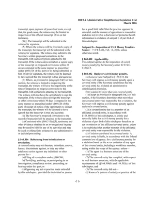 HIPAA Administrative Simplification Regulation Text
                                                                                                    March 2006

transcript, upon payment of prescribed costs, except              has a good faith belief that the practice opposed is
that, for good cause, the witness may be limited to               unlawful, and the manner of opposition is reasonable
inspection of the official transcript of his or her               and does not involve a disclosure of protected health
testimony.                                                        information in violation of subpart E of part 164 of
    (9)(i) The transcript will be submitted to the                this subchapter.
witness for signature.
    (A) Where the witness will be provided a copy of              Subpart D—Imposition of Civil Money Penalties
the transcript, the transcript will be submitted to the           Source: 71 FR 8426, Feb. 16, 2006, unless
witness for signature. The witness may submit to the              otherwise noted.
Secretary written proposed corrections to the
transcript, with such corrections attached to the                 § 160.400 Applicability.
transcript. If the witness does not return a signed copy          This subpart applies to the imposition of a civil
of the transcript or proposed corrections within 30               money penalty by the Secretary under 42 U.S.C.
days (computed in the same manner as prescribed                   1320d–5.
under §160.526 of this part) of its being submitted to
him or her for signature, the witness will be deemed              § 160.402 Basis for a civil money penalty.
to have agreed that the transcript is true and accurate.               (a) General rule. Subject to §160.410, the
    (B) Where, as provided in paragraph (b)(8) of this            Secretary will impose a civil money penalty upon a
section, the witness is limited to inspecting the                 covered entity if the Secretary determines that the
transcript, the witness will have the opportunity at the          covered entity has violated an administrative
time of inspection to propose corrections to the                  simplification provision.
transcript, with corrections attached to the transcript.               (b) Violation by more than one covered entity.
The witness will also have the opportunity to sign the                 (1) Except as provided in paragraph (b)(2) of this
transcript. If the witness does not sign the transcript           section, if the Secretary determines that more than
or offer corrections within 30 days (computed in the              one covered entity was responsible for a violation, the
same manner as prescribed under §160.526 of this                  Secretary will impose a civil money penalty against
part) of receipt of notice of the opportunity to inspect          each such covered entity.
the transcript, the witness will be deemed to have                     (2) A covered entity that is a member of an
agreed that the transcript is true and accurate.                  affiliated covered entity, in accordance with
    (ii) The Secretary's proposed corrections to the              §164.105(b) of this subchapter, is jointly and
record of transcript will be attached to the transcript.          severally liable for a civil money penalty for a
    (c) Consistent with §160.310(c)(3), testimony and             violation of part 164 of this subchapter based on an
other evidence obtained in an investigational inquiry             act or omission of the affiliated covered entity, unless
may be used by HHS in any of its activities and may               it is established that another member of the affiliated
be used or offered into evidence in any administrative            covered entity was responsible for the violation.
or judicial proceeding.                                                (c) Violation attributed to a covered entity. A
                                                                  covered entity is liable, in accordance with the federal
§ 160.316 Refraining from intimidation or                         common law of agency, for a civil money penalty for
retaliation.                                                      a violation based on the act or omission of any agent
A covered entity may not threaten, intimidate, coerce,            of the covered entity, including a workforce member,
harass, discriminate against, or take any other                   acting within the scope of the agency, unless—
retaliatory action against any individual or other                     (1) The agent is a business associate of the
person for—                                                       covered entity;
    (a) Filing of a complaint under §160.306;                          (2) The covered entity has complied, with respect
    (b) Testifying, assisting, or participating in an             to such business associate, with the applicable
investigation, compliance review, proceeding, or                  requirements of §§164.308(b) and 164.502(e) of this
hearing under this part; or                                       subchapter; and
    (c) Opposing any act or practice made unlawful                     (3) The covered entity did not—
by this subchapter, provided the individual or person                  (i) Know of a pattern of activity or practice of the


                                                           -11­
 