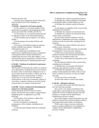 HIPAA Administrative Simplification Regulation Text
                                                                                                     March 2006

business associate, and                                                (2) Whether the violation caused physical harm;
    (ii) Fail to act as required by §§164.314(a)(1)(ii)                (3) Whether the violation hindered or facilitated
and 164.504(e)(1)(ii) of this subchapter, as                       an individual's ability to obtain health care; and
applicable.                                                            (4) Whether the violation resulted in financial
 § 160.404 Amount of a civil money penalty.                        harm.
    (a) The amount of a civil money penalty will be                    (c) The degree of culpability of the covered entity,
determined in accordance with paragraph (b) of this                including but not limited to:
section and §§160.406, 160.408, and 160.412.                           (1) Whether the violation was intentional; and
    (b) The amount of a civil money penalty that may                   (2) Whether the violation was beyond the direct
be imposed is subject to the following limitations:                control of the covered entity.
    (1) The Secretary may not impose a civil money                     (d) Any history of prior compliance with the
penalty—                                                           administrative simplification provisions, including
    (i) In the amount of more than $100 for each                   violations, by the covered entity, including but not
violation; or                                                      limited to:
    (ii) In excess of $25,000 for identical violations                 (1) Whether the current violation is the same or
during a calendar year (January 1 through the                      similar to prior violation(s);
following December 31).                                                (2) Whether and to what extent the covered entity
    (2) If a requirement or prohibition in one                     has attempted to correct previous violations;
administrative simplification provision is repeated in                 (3) How the covered entity has responded to
a more general form in another administrative                      technical assistance from the Secretary provided in
simplification provision in the same subpart, a civil              the context of a compliance effort; and
money penalty may be imposed for a violation of only                   (4) How the covered entity has responded to prior
one of these administrative simplification provisions.             complaints.
                                                                       (e) The financial condition of the covered entity,
§ 160.406 Violations of an identical requirement                   including but not limited to:
or prohibition.                                                        (1) Whether the covered entity had financial
The Secretary will determine the number of violations              difficulties that affected its ability to comply;
of an administrative simplification provision based on                 (2) Whether the imposition of a civil money
the nature of the covered entity's obligation to act or            penalty would jeopardize the ability of the covered
not act under the provision that is violated, such as its          entity to continue to provide, or to pay for, health
obligation to act in a certain manner, or within a                 care; and
certain time, or to act or not act with respect to                     (3) The size of the covered entity.
certain persons. In the case of continuing violation of                (f) Such other matters as justice may require.
a provision, a separate violation occurs each day the
covered entity is in violation of the provision.                   § 160.410 Affirmative defenses.
                                                                       (a) As used in this section, the following terms
§ 160.408 Factors considered in determining the                    have the following meanings:
amount of a civil money penalty.                                       Reasonable cause means circumstances that
In determining the amount of any civil money                       would make it unreasonable for the covered entity,
penalty, the Secretary may consider as aggravating or              despite the exercise of ordinary business care and
mitigating factors, as appropriate, any of the                     prudence, to comply with the administrative
following:                                                         simplification provision violated.
    (a) The nature of the violation, in light of the                   Reasonable diligence means the business care and
purpose of the rule violated.                                      prudence expected from a person seeking to satisfy a
    (b) The circumstances, including the                           legal requirement under similar circumstances.
consequences, of the violation, including but not                      Willful neglect means conscious, intentional
limited to:                                                        failure or reckless indifference to the obligation to
    (1) The time period during which the violation(s)              comply with the administrative simplification
occurred;                                                          provision violated.


                                                            -12­
 