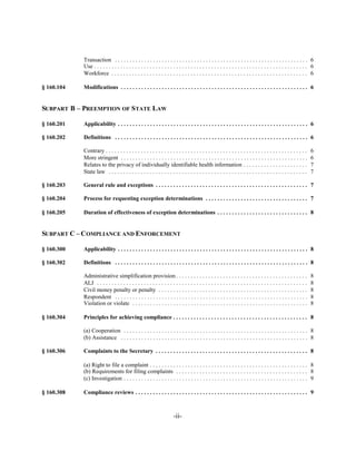 Transaction . . . . . . . . . . . . . . . . . . . . . . . . . . . . . . . . . . . . . . . . . . . . . . . . . . . . . . . . . . . . . . . . . . 6

            Use . . . . . . . . . . . . . . . . . . . . . . . . . . . . . . . . . . . . . . . . . . . . . . . . . . . . . . . . . . . . . . . . . . . . . . . . . 6

            Workforce . . . . . . . . . . . . . . . . . . . . . . . . . . . . . . . . . . . . . . . . . . . . . . . . . . . . . . . . . . . . . . . . . . . 6


§ 160.104   Modifications . . . . . . . . . . . . . . . . . . . . . . . . . . . . . . . . . . . . . . . . . . . . . . . . . . . . . . . . . . . . . . . . 6



SUBPART B – PREEMPTION OF STATE LAW


§ 160.201   Applicability . . . . . . . . . . . . . . . . . . . . . . . . . . . . . . . . . . . . . . . . . . . . . . . . . . . . . . . . . . . . . . . . . 6


§ 160.202   Definitions . . . . . . . . . . . . . . . . . . . . . . . . . . . . . . . . . . . . . . . . . . . . . . . . . . . . . . . . . . . . . . . . . . 6


            Contrary . . . . . . . . . . . . . . . . . . . . . . . . . . . . . . . . . . . . . . . . . . . . . . . . . . . . . . . . . . . . . . . . . . . . .    6

            More stringent . . . . . . . . . . . . . . . . . . . . . . . . . . . . . . . . . . . . . . . . . . . . . . . . . . . . . . . . . . . . . . . .        6

            Relates to the privacy of individually identifiable health information . . . . . . . . . . . . . . . . . . . . . .                                    7

            State law . . . . . . . . . . . . . . . . . . . . . . . . . . . . . . . . . . . . . . . . . . . . . . . . . . . . . . . . . . . . . . . . . . . .     7


§ 160.203   General rule and exceptions . . . . . . . . . . . . . . . . . . . . . . . . . . . . . . . . . . . . . . . . . . . . . . . . . . . . 7


§ 160.204   Process for requesting exception determinations . . . . . . . . . . . . . . . . . . . . . . . . . . . . . . . . . . . 7


§ 160.205   Duration of effectiveness of exception determinations . . . . . . . . . . . . . . . . . . . . . . . . . . . . . . . 8



SUBPART C – COMPLIANCE AND ENFORCEMENT


§ 160.300   Applicability . . . . . . . . . . . . . . . . . . . . . . . . . . . . . . . . . . . . . . . . . . . . . . . . . . . . . . . . . . . . . . . . . 8


§ 160.302   Definitions . . . . . . . . . . . . . . . . . . . . . . . . . . . . . . . . . . . . . . . . . . . . . . . . . . . . . . . . . . . . . . . . . . 8


            Administrative simplification provision . . . . . . . . . . . . . . . . . . . . . . . . . . . . . . . . . . . . . . . . . . . . .                     8

            ALJ . . . . . . . . . . . . . . . . . . . . . . . . . . . . . . . . . . . . . . . . . . . . . . . . . . . . . . . . . . . . . . . . . . . . . . . .   8

            Civil money penalty or penalty . . . . . . . . . . . . . . . . . . . . . . . . . . . . . . . . . . . . . . . . . . . . . . . . . . .                  8

            Respondent . . . . . . . . . . . . . . . . . . . . . . . . . . . . . . . . . . . . . . . . . . . . . . . . . . . . . . . . . . . . . . . . . .        8

            Violation or violate . . . . . . . . . . . . . . . . . . . . . . . . . . . . . . . . . . . . . . . . . . . . . . . . . . . . . . . . . . . .          8


§ 160.304   Principles for achieving compliance . . . . . . . . . . . . . . . . . . . . . . . . . . . . . . . . . . . . . . . . . . . . . . 8


            (a) Cooperation . . . . . . . . . . . . . . . . . . . . . . . . . . . . . . . . . . . . . . . . . . . . . . . . . . . . . . . . . . . . . . . 8

            (b) Assistance . . . . . . . . . . . . . . . . . . . . . . . . . . . . . . . . . . . . . . . . . . . . . . . . . . . . . . . . . . . . . . . . 8


§ 160.306   Complaints to the Secretary . . . . . . . . . . . . . . . . . . . . . . . . . . . . . . . . . . . . . . . . . . . . . . . . . . . . 8


            (a) Right to file a complaint . . . . . . . . . . . . . . . . . . . . . . . . . . . . . . . . . . . . . . . . . . . . . . . . . . . . . . 8

            (b) Requirements for filing complaints . . . . . . . . . . . . . . . . . . . . . . . . . . . . . . . . . . . . . . . . . . . . . 8

            (c) Investigation . . . . . . . . . . . . . . . . . . . . . . . . . . . . . . . . . . . . . . . . . . . . . . . . . . . . . . . . . . . . . . . 9


§ 160.308   Compliance reviews . . . . . . . . . . . . . . . . . . . . . . . . . . . . . . . . . . . . . . . . . . . . . . . . . . . . . . . . . . . 9




                                                                      -ii­
 