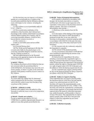 HIPAA Administrative Simplification Regulation Text
                                                                                                  March 2006

    (b) The Secretary may not impose a civil money              § 160.420 Notice of proposed determination.
penalty on a covered entity for a violation if the                  (a) If a penalty is proposed in accordance with
covered entity establishes that an affirmative defense          this part, the Secretary must deliver, or send by
exists with respect to the violation, including the             certified mail with return receipt requested, to the
following:                                                      respondent, written notice of the Secretary's intent to
    (1) The violation is an act punishable under 42             impose a penalty. This notice of proposed
U.S.C. 1320d–6;                                                 determination must include—
    (2) The covered entity establishes, to the                      (1) Reference to the statutory basis for the
satisfaction of the Secretary, that it did not have             penalty;
knowledge of the violation, determined in accordance                (2) A description of the findings of fact regarding
with the federal common law of agency, and, by                  the violations with respect to which the penalty is
exercising reasonable diligence, would not have                 proposed (except that, in any case where the
known that the violation occurred; or                           Secretary is relying upon a statistical sampling study
    (3) The violation is—                                       in accordance with §160.536 of this part, the notice
    (i) Due to reasonable cause and not willful                 must provide a copy of the study relied upon by the
neglect; and                                                    Secretary);
    (ii) Corrected during either:                                   (3) The reason(s) why the violation(s) subject(s)
    (A) The 30-day period beginning on the date the             the respondent to a penalty;
covered entity liable for the penalty knew, or by                   (4) The amount of the proposed penalty;
exercising reasonable diligence would have known,                   (5) Any circumstances described in §160.408 that
that the violation occurred; or                                 were considered in determining the amount of the
    (B) Such additional period as the Secretary                 proposed penalty; and
determines to be appropriate based on the nature and                (6) Instructions for responding to the notice,
extent of the failure to comply.                                including a statement of the respondent's right to a
                                                                hearing, a statement that failure to request a hearing
§ 160.412 Waiver.                                               within 90 days permits the imposition of the proposed
For violations described in §160.410(b)(3)(i) that are          penalty without the right to a hearing under §160.504
not corrected within the period described in                    or a right of appeal under §160.548 of this part, and
§160.410(b)(3)(ii), the Secretary may waive the civil           the address to which the hearing request must be sent.
money penalty, in whole or in part, to the extent that              (b) The respondent may request a hearing before
payment of the penalty would be excessive relative to           an ALJ on the proposed penalty by filing a request in
the violation.                                                  accordance with §160.504 of this part.

§ 160.414 Limitations.                                          § 160.422 Failure to request a hearing.
No action under this subpart may be entertained                 If the respondent does not request a hearing within
unless commenced by the Secretary, in accordance                the time prescribed by §160.504 of this part and the
with §160.420, within 6 years from the date of the              matter is not settled pursuant to §160.416, the
occurrence of the violation.                                    Secretary will impose the proposed penalty or any
                                                                lesser penalty permitted by 42 U.S.C. 1320d–5. The
§ 160.416 Authority to settle.                                  Secretary will notify the respondent by certified mail,
Nothing in this subpart limits the authority of the             return receipt requested, of any penalty that has been
Secretary to settle any issue or case or to compromise          imposed and of the means by which the respondent
any penalty.                                                    may satisfy the penalty, and the penalty is final on
                                                                receipt of the notice. The respondent has no right to
§ 160.418 Penalty not exclusive.                                appeal a penalty under §160.548 of this part with
Except as otherwise provided by 42 U.S.C.                       respect to which the respondent has not timely
1320d-5(b)(1), a penalty imposed under this part is in          requested a hearing.
addition to any other penalty prescribed by law.
                                                                § 160.424 Collection of penalty.


                                                         -13­
 